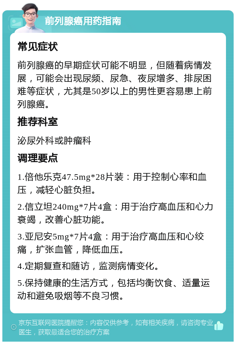 前列腺癌用药指南 常见症状 前列腺癌的早期症状可能不明显，但随着病情发展，可能会出现尿频、尿急、夜尿增多、排尿困难等症状，尤其是50岁以上的男性更容易患上前列腺癌。 推荐科室 泌尿外科或肿瘤科 调理要点 1.倍他乐克47.5mg*28片装：用于控制心率和血压，减轻心脏负担。 2.信立坦240mg*7片4盒：用于治疗高血压和心力衰竭，改善心脏功能。 3.亚尼安5mg*7片4盒：用于治疗高血压和心绞痛，扩张血管，降低血压。 4.定期复查和随访，监测病情变化。 5.保持健康的生活方式，包括均衡饮食、适量运动和避免吸烟等不良习惯。