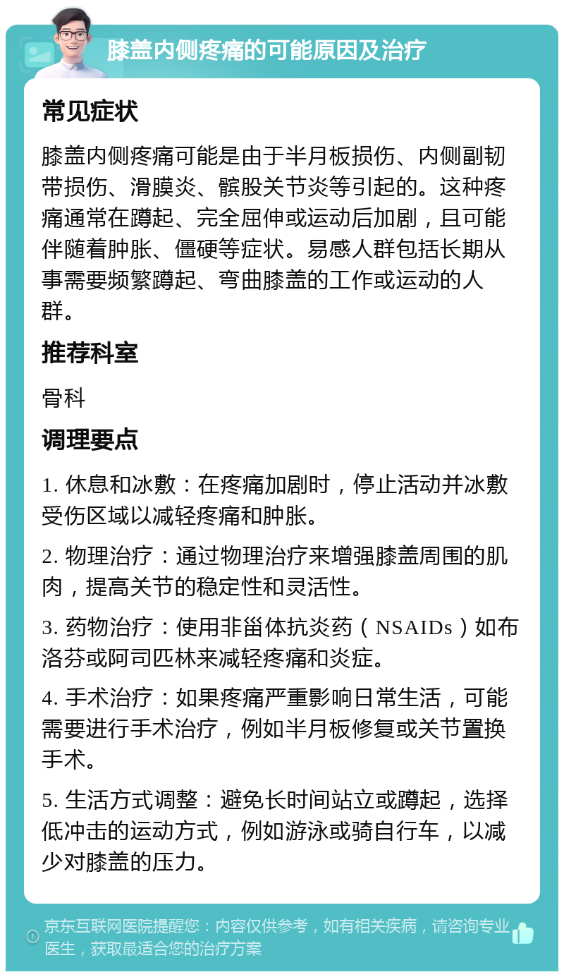 膝盖内侧疼痛的可能原因及治疗 常见症状 膝盖内侧疼痛可能是由于半月板损伤、内侧副韧带损伤、滑膜炎、髌股关节炎等引起的。这种疼痛通常在蹲起、完全屈伸或运动后加剧，且可能伴随着肿胀、僵硬等症状。易感人群包括长期从事需要频繁蹲起、弯曲膝盖的工作或运动的人群。 推荐科室 骨科 调理要点 1. 休息和冰敷：在疼痛加剧时，停止活动并冰敷受伤区域以减轻疼痛和肿胀。 2. 物理治疗：通过物理治疗来增强膝盖周围的肌肉，提高关节的稳定性和灵活性。 3. 药物治疗：使用非甾体抗炎药（NSAIDs）如布洛芬或阿司匹林来减轻疼痛和炎症。 4. 手术治疗：如果疼痛严重影响日常生活，可能需要进行手术治疗，例如半月板修复或关节置换手术。 5. 生活方式调整：避免长时间站立或蹲起，选择低冲击的运动方式，例如游泳或骑自行车，以减少对膝盖的压力。