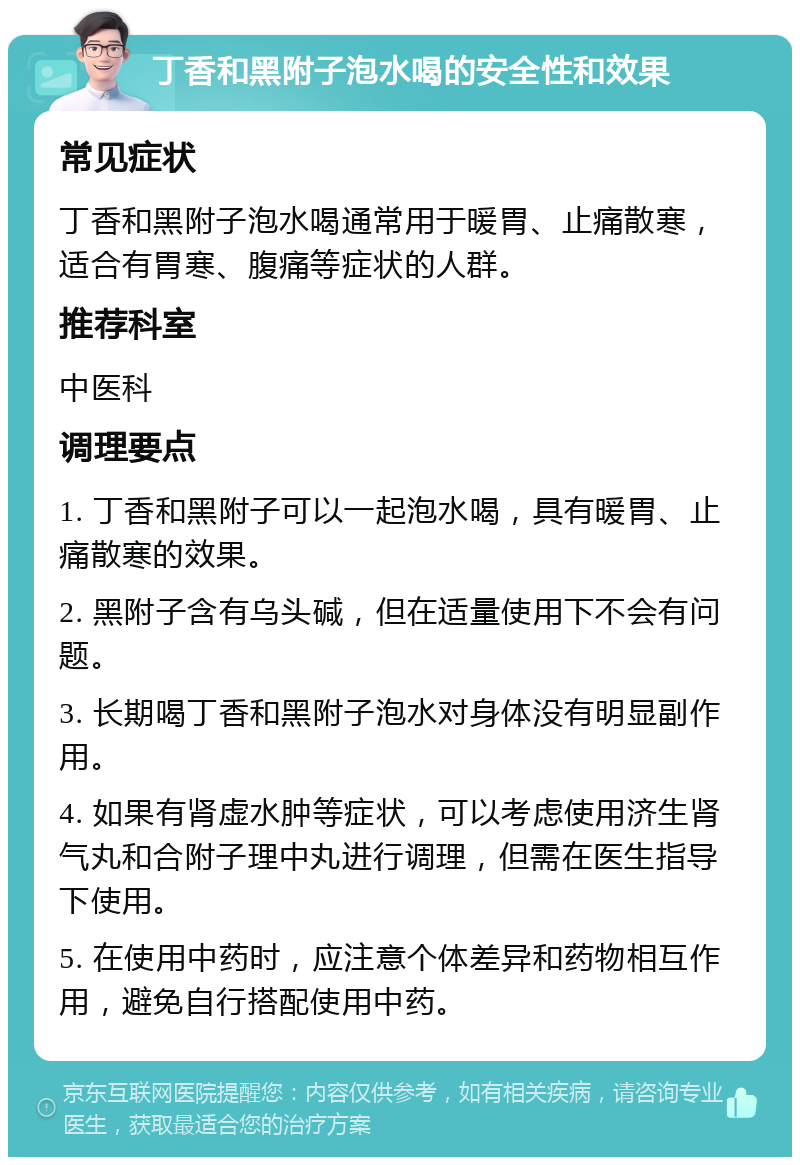 丁香和黑附子泡水喝的安全性和效果 常见症状 丁香和黑附子泡水喝通常用于暖胃、止痛散寒，适合有胃寒、腹痛等症状的人群。 推荐科室 中医科 调理要点 1. 丁香和黑附子可以一起泡水喝，具有暖胃、止痛散寒的效果。 2. 黑附子含有乌头碱，但在适量使用下不会有问题。 3. 长期喝丁香和黑附子泡水对身体没有明显副作用。 4. 如果有肾虚水肿等症状，可以考虑使用济生肾气丸和合附子理中丸进行调理，但需在医生指导下使用。 5. 在使用中药时，应注意个体差异和药物相互作用，避免自行搭配使用中药。