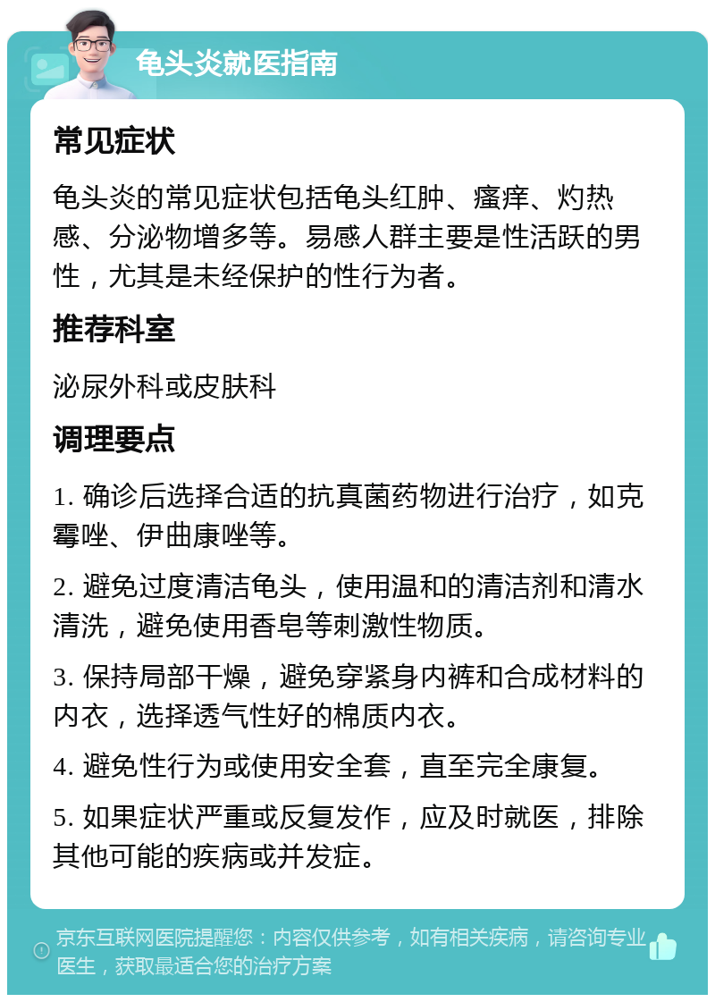 龟头炎就医指南 常见症状 龟头炎的常见症状包括龟头红肿、瘙痒、灼热感、分泌物增多等。易感人群主要是性活跃的男性，尤其是未经保护的性行为者。 推荐科室 泌尿外科或皮肤科 调理要点 1. 确诊后选择合适的抗真菌药物进行治疗，如克霉唑、伊曲康唑等。 2. 避免过度清洁龟头，使用温和的清洁剂和清水清洗，避免使用香皂等刺激性物质。 3. 保持局部干燥，避免穿紧身内裤和合成材料的内衣，选择透气性好的棉质内衣。 4. 避免性行为或使用安全套，直至完全康复。 5. 如果症状严重或反复发作，应及时就医，排除其他可能的疾病或并发症。