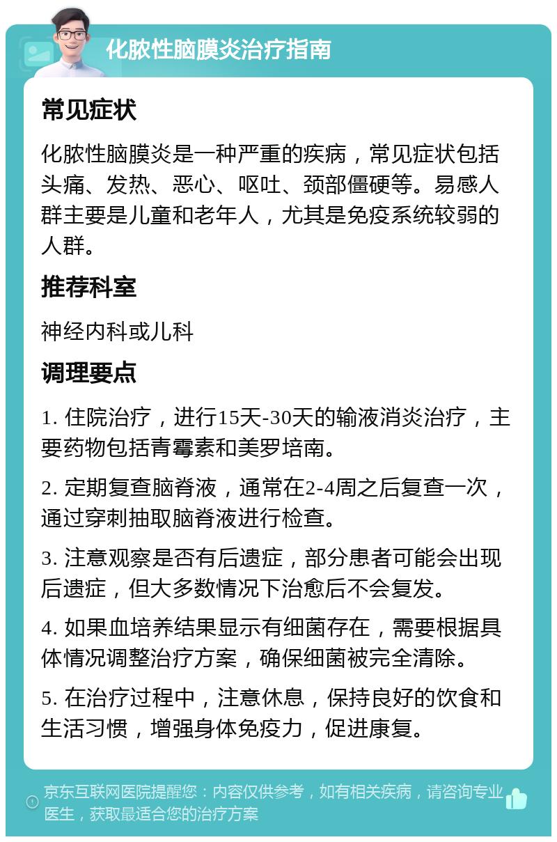 化脓性脑膜炎治疗指南 常见症状 化脓性脑膜炎是一种严重的疾病，常见症状包括头痛、发热、恶心、呕吐、颈部僵硬等。易感人群主要是儿童和老年人，尤其是免疫系统较弱的人群。 推荐科室 神经内科或儿科 调理要点 1. 住院治疗，进行15天-30天的输液消炎治疗，主要药物包括青霉素和美罗培南。 2. 定期复查脑脊液，通常在2-4周之后复查一次，通过穿刺抽取脑脊液进行检查。 3. 注意观察是否有后遗症，部分患者可能会出现后遗症，但大多数情况下治愈后不会复发。 4. 如果血培养结果显示有细菌存在，需要根据具体情况调整治疗方案，确保细菌被完全清除。 5. 在治疗过程中，注意休息，保持良好的饮食和生活习惯，增强身体免疫力，促进康复。