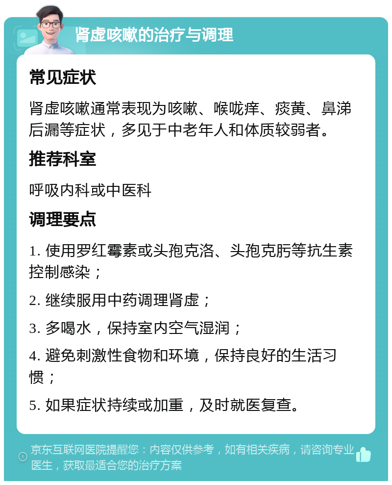 肾虚咳嗽的治疗与调理 常见症状 肾虚咳嗽通常表现为咳嗽、喉咙痒、痰黄、鼻涕后漏等症状，多见于中老年人和体质较弱者。 推荐科室 呼吸内科或中医科 调理要点 1. 使用罗红霉素或头孢克洛、头孢克肟等抗生素控制感染； 2. 继续服用中药调理肾虚； 3. 多喝水，保持室内空气湿润； 4. 避免刺激性食物和环境，保持良好的生活习惯； 5. 如果症状持续或加重，及时就医复查。