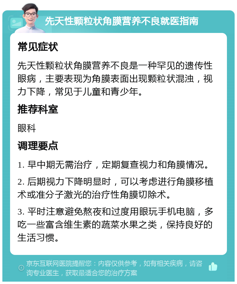 先天性颗粒状角膜营养不良就医指南 常见症状 先天性颗粒状角膜营养不良是一种罕见的遗传性眼病，主要表现为角膜表面出现颗粒状混浊，视力下降，常见于儿童和青少年。 推荐科室 眼科 调理要点 1. 早中期无需治疗，定期复查视力和角膜情况。 2. 后期视力下降明显时，可以考虑进行角膜移植术或准分子激光的治疗性角膜切除术。 3. 平时注意避免熬夜和过度用眼玩手机电脑，多吃一些富含维生素的蔬菜水果之类，保持良好的生活习惯。