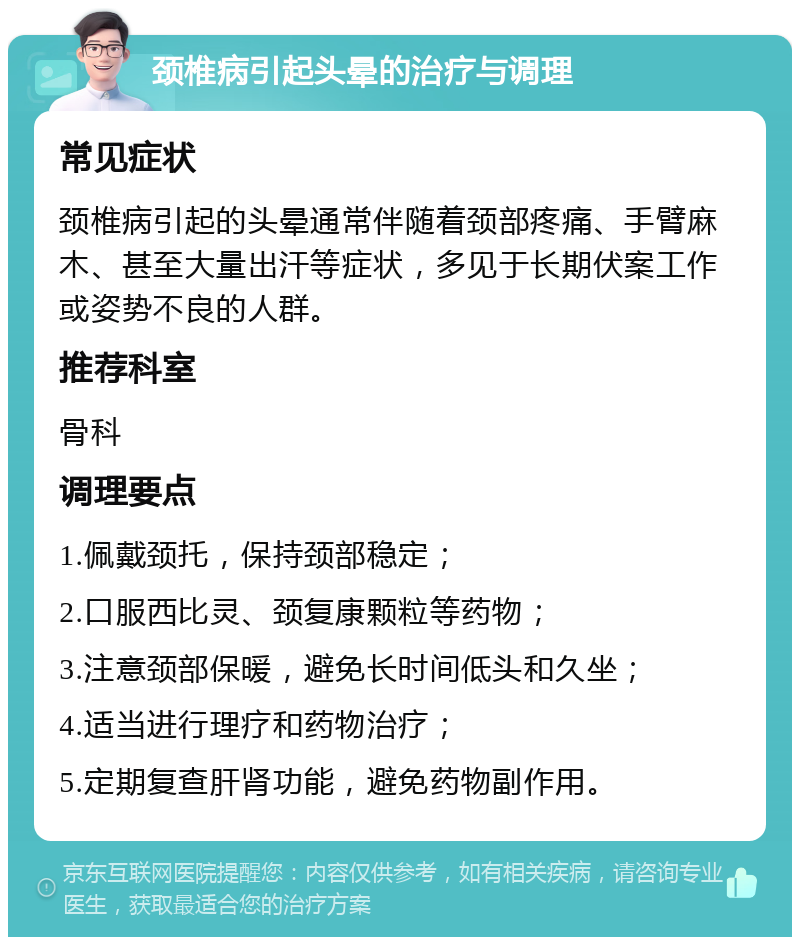 颈椎病引起头晕的治疗与调理 常见症状 颈椎病引起的头晕通常伴随着颈部疼痛、手臂麻木、甚至大量出汗等症状，多见于长期伏案工作或姿势不良的人群。 推荐科室 骨科 调理要点 1.佩戴颈托，保持颈部稳定； 2.口服西比灵、颈复康颗粒等药物； 3.注意颈部保暖，避免长时间低头和久坐； 4.适当进行理疗和药物治疗； 5.定期复查肝肾功能，避免药物副作用。