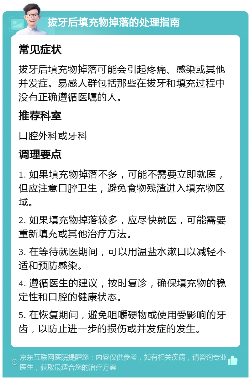 拔牙后填充物掉落的处理指南 常见症状 拔牙后填充物掉落可能会引起疼痛、感染或其他并发症。易感人群包括那些在拔牙和填充过程中没有正确遵循医嘱的人。 推荐科室 口腔外科或牙科 调理要点 1. 如果填充物掉落不多，可能不需要立即就医，但应注意口腔卫生，避免食物残渣进入填充物区域。 2. 如果填充物掉落较多，应尽快就医，可能需要重新填充或其他治疗方法。 3. 在等待就医期间，可以用温盐水漱口以减轻不适和预防感染。 4. 遵循医生的建议，按时复诊，确保填充物的稳定性和口腔的健康状态。 5. 在恢复期间，避免咀嚼硬物或使用受影响的牙齿，以防止进一步的损伤或并发症的发生。