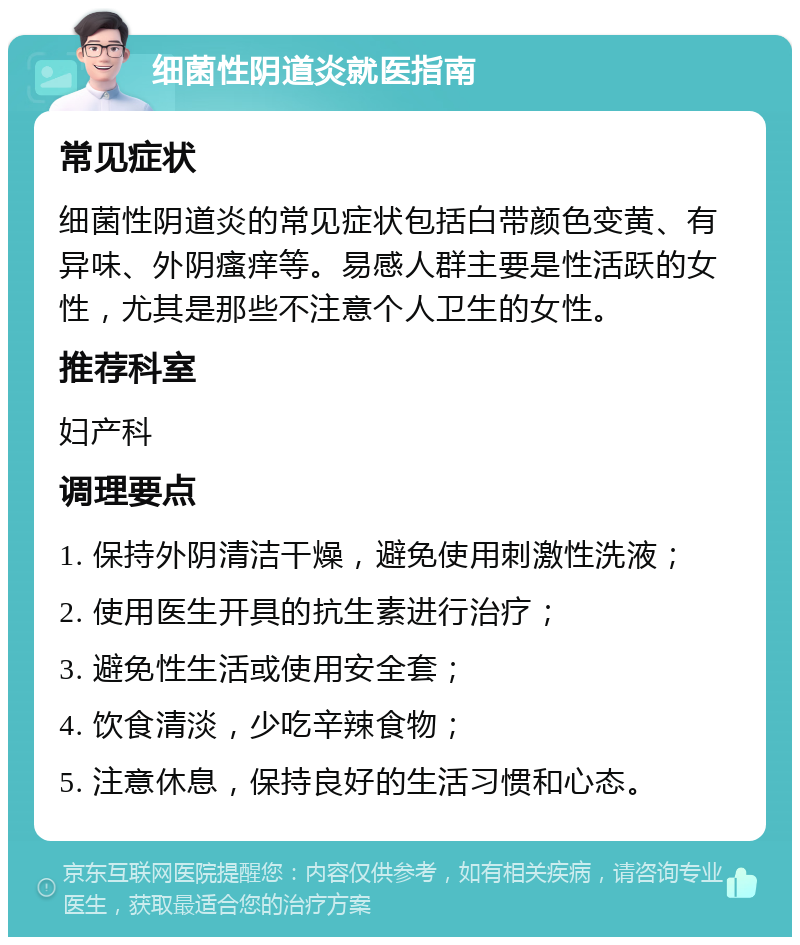 细菌性阴道炎就医指南 常见症状 细菌性阴道炎的常见症状包括白带颜色变黄、有异味、外阴瘙痒等。易感人群主要是性活跃的女性，尤其是那些不注意个人卫生的女性。 推荐科室 妇产科 调理要点 1. 保持外阴清洁干燥，避免使用刺激性洗液； 2. 使用医生开具的抗生素进行治疗； 3. 避免性生活或使用安全套； 4. 饮食清淡，少吃辛辣食物； 5. 注意休息，保持良好的生活习惯和心态。