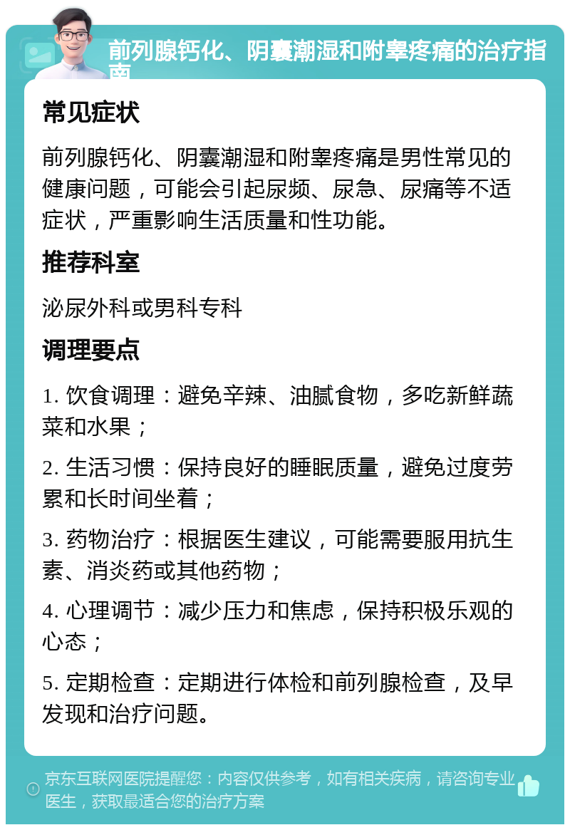 前列腺钙化、阴囊潮湿和附睾疼痛的治疗指南 常见症状 前列腺钙化、阴囊潮湿和附睾疼痛是男性常见的健康问题，可能会引起尿频、尿急、尿痛等不适症状，严重影响生活质量和性功能。 推荐科室 泌尿外科或男科专科 调理要点 1. 饮食调理：避免辛辣、油腻食物，多吃新鲜蔬菜和水果； 2. 生活习惯：保持良好的睡眠质量，避免过度劳累和长时间坐着； 3. 药物治疗：根据医生建议，可能需要服用抗生素、消炎药或其他药物； 4. 心理调节：减少压力和焦虑，保持积极乐观的心态； 5. 定期检查：定期进行体检和前列腺检查，及早发现和治疗问题。