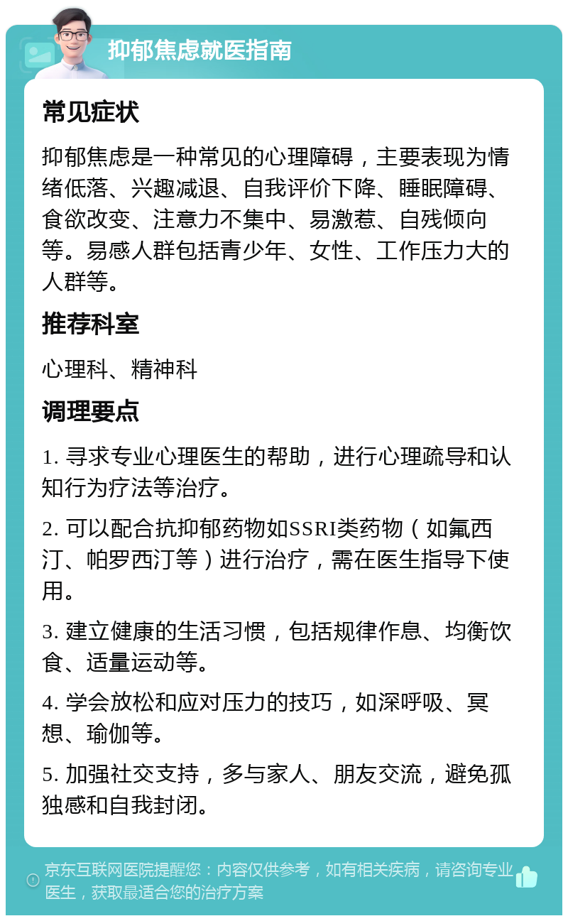 抑郁焦虑就医指南 常见症状 抑郁焦虑是一种常见的心理障碍，主要表现为情绪低落、兴趣减退、自我评价下降、睡眠障碍、食欲改变、注意力不集中、易激惹、自残倾向等。易感人群包括青少年、女性、工作压力大的人群等。 推荐科室 心理科、精神科 调理要点 1. 寻求专业心理医生的帮助，进行心理疏导和认知行为疗法等治疗。 2. 可以配合抗抑郁药物如SSRI类药物（如氟西汀、帕罗西汀等）进行治疗，需在医生指导下使用。 3. 建立健康的生活习惯，包括规律作息、均衡饮食、适量运动等。 4. 学会放松和应对压力的技巧，如深呼吸、冥想、瑜伽等。 5. 加强社交支持，多与家人、朋友交流，避免孤独感和自我封闭。