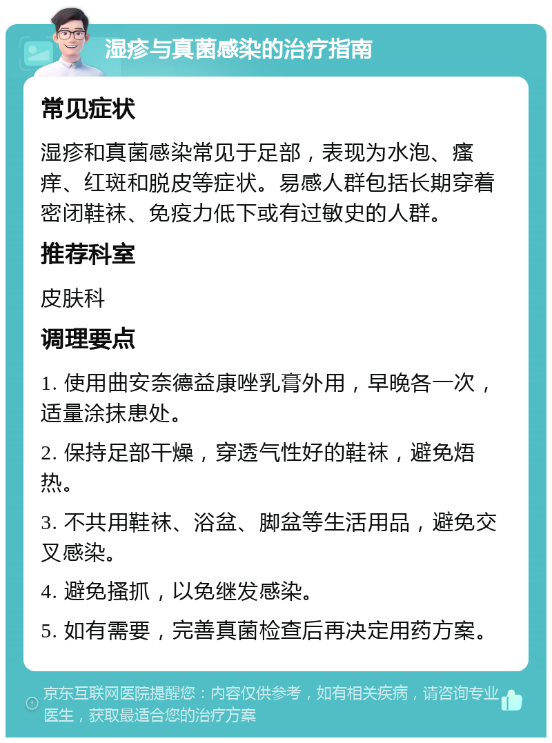 湿疹与真菌感染的治疗指南 常见症状 湿疹和真菌感染常见于足部，表现为水泡、瘙痒、红斑和脱皮等症状。易感人群包括长期穿着密闭鞋袜、免疫力低下或有过敏史的人群。 推荐科室 皮肤科 调理要点 1. 使用曲安奈德益康唑乳膏外用，早晚各一次，适量涂抹患处。 2. 保持足部干燥，穿透气性好的鞋袜，避免焐热。 3. 不共用鞋袜、浴盆、脚盆等生活用品，避免交叉感染。 4. 避免搔抓，以免继发感染。 5. 如有需要，完善真菌检查后再决定用药方案。