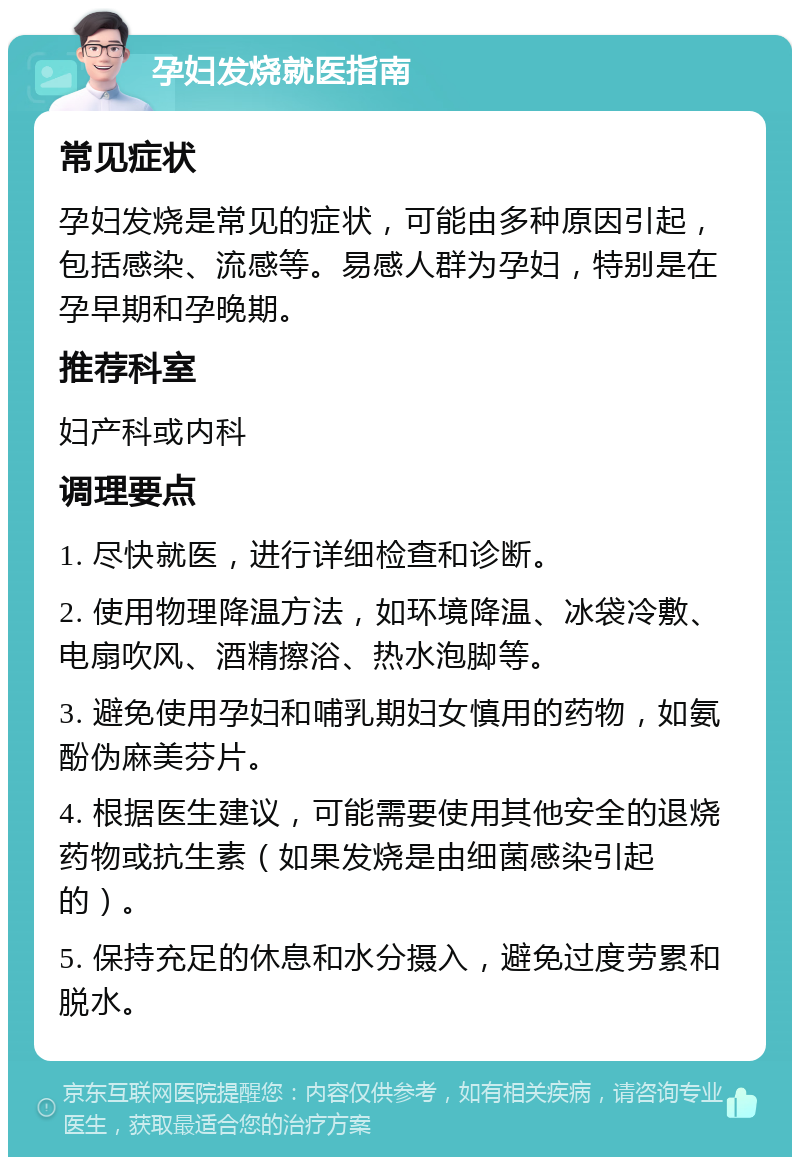 孕妇发烧就医指南 常见症状 孕妇发烧是常见的症状，可能由多种原因引起，包括感染、流感等。易感人群为孕妇，特别是在孕早期和孕晚期。 推荐科室 妇产科或内科 调理要点 1. 尽快就医，进行详细检查和诊断。 2. 使用物理降温方法，如环境降温、冰袋冷敷、电扇吹风、酒精擦浴、热水泡脚等。 3. 避免使用孕妇和哺乳期妇女慎用的药物，如氨酚伪麻美芬片。 4. 根据医生建议，可能需要使用其他安全的退烧药物或抗生素（如果发烧是由细菌感染引起的）。 5. 保持充足的休息和水分摄入，避免过度劳累和脱水。