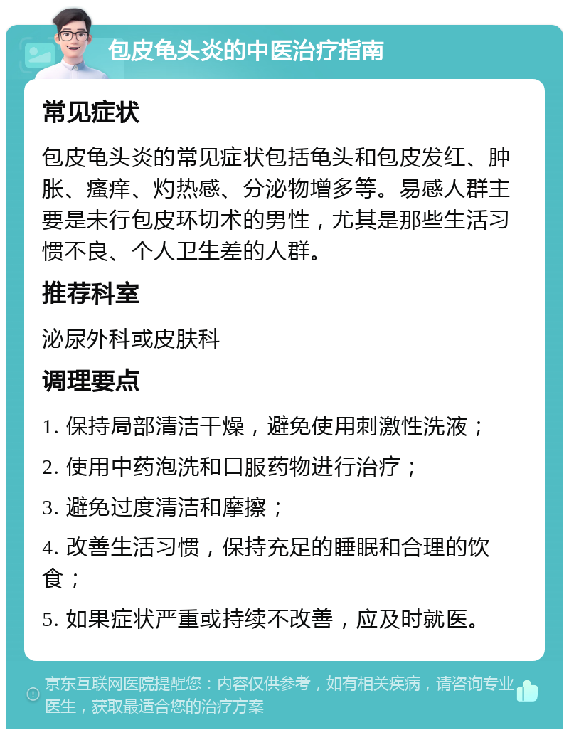 包皮龟头炎的中医治疗指南 常见症状 包皮龟头炎的常见症状包括龟头和包皮发红、肿胀、瘙痒、灼热感、分泌物增多等。易感人群主要是未行包皮环切术的男性，尤其是那些生活习惯不良、个人卫生差的人群。 推荐科室 泌尿外科或皮肤科 调理要点 1. 保持局部清洁干燥，避免使用刺激性洗液； 2. 使用中药泡洗和口服药物进行治疗； 3. 避免过度清洁和摩擦； 4. 改善生活习惯，保持充足的睡眠和合理的饮食； 5. 如果症状严重或持续不改善，应及时就医。