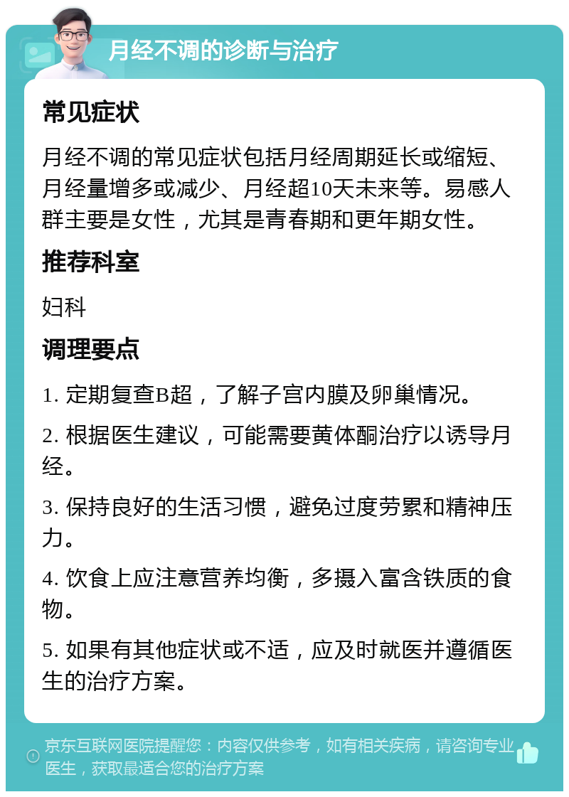 月经不调的诊断与治疗 常见症状 月经不调的常见症状包括月经周期延长或缩短、月经量增多或减少、月经超10天未来等。易感人群主要是女性，尤其是青春期和更年期女性。 推荐科室 妇科 调理要点 1. 定期复查B超，了解子宫内膜及卵巢情况。 2. 根据医生建议，可能需要黄体酮治疗以诱导月经。 3. 保持良好的生活习惯，避免过度劳累和精神压力。 4. 饮食上应注意营养均衡，多摄入富含铁质的食物。 5. 如果有其他症状或不适，应及时就医并遵循医生的治疗方案。