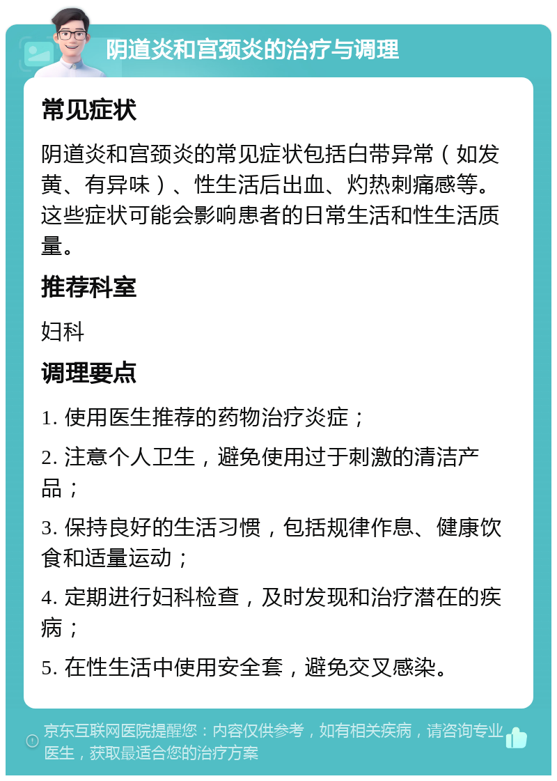 阴道炎和宫颈炎的治疗与调理 常见症状 阴道炎和宫颈炎的常见症状包括白带异常（如发黄、有异味）、性生活后出血、灼热刺痛感等。这些症状可能会影响患者的日常生活和性生活质量。 推荐科室 妇科 调理要点 1. 使用医生推荐的药物治疗炎症； 2. 注意个人卫生，避免使用过于刺激的清洁产品； 3. 保持良好的生活习惯，包括规律作息、健康饮食和适量运动； 4. 定期进行妇科检查，及时发现和治疗潜在的疾病； 5. 在性生活中使用安全套，避免交叉感染。