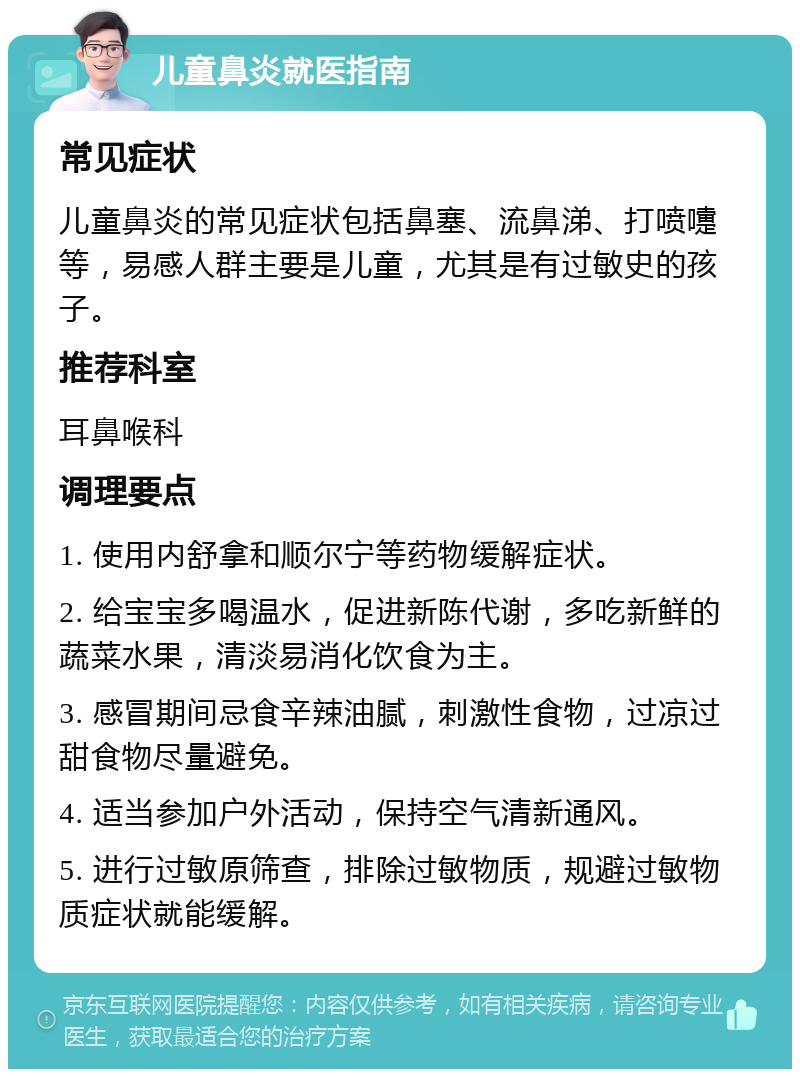 儿童鼻炎就医指南 常见症状 儿童鼻炎的常见症状包括鼻塞、流鼻涕、打喷嚏等，易感人群主要是儿童，尤其是有过敏史的孩子。 推荐科室 耳鼻喉科 调理要点 1. 使用内舒拿和顺尔宁等药物缓解症状。 2. 给宝宝多喝温水，促进新陈代谢，多吃新鲜的蔬菜水果，清淡易消化饮食为主。 3. 感冒期间忌食辛辣油腻，刺激性食物，过凉过甜食物尽量避免。 4. 适当参加户外活动，保持空气清新通风。 5. 进行过敏原筛查，排除过敏物质，规避过敏物质症状就能缓解。