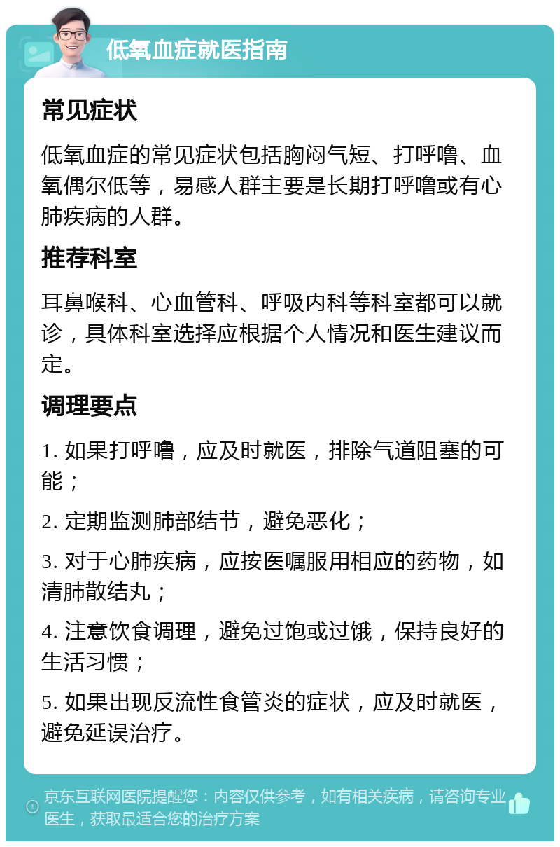 低氧血症就医指南 常见症状 低氧血症的常见症状包括胸闷气短、打呼噜、血氧偶尔低等，易感人群主要是长期打呼噜或有心肺疾病的人群。 推荐科室 耳鼻喉科、心血管科、呼吸内科等科室都可以就诊，具体科室选择应根据个人情况和医生建议而定。 调理要点 1. 如果打呼噜，应及时就医，排除气道阻塞的可能； 2. 定期监测肺部结节，避免恶化； 3. 对于心肺疾病，应按医嘱服用相应的药物，如清肺散结丸； 4. 注意饮食调理，避免过饱或过饿，保持良好的生活习惯； 5. 如果出现反流性食管炎的症状，应及时就医，避免延误治疗。