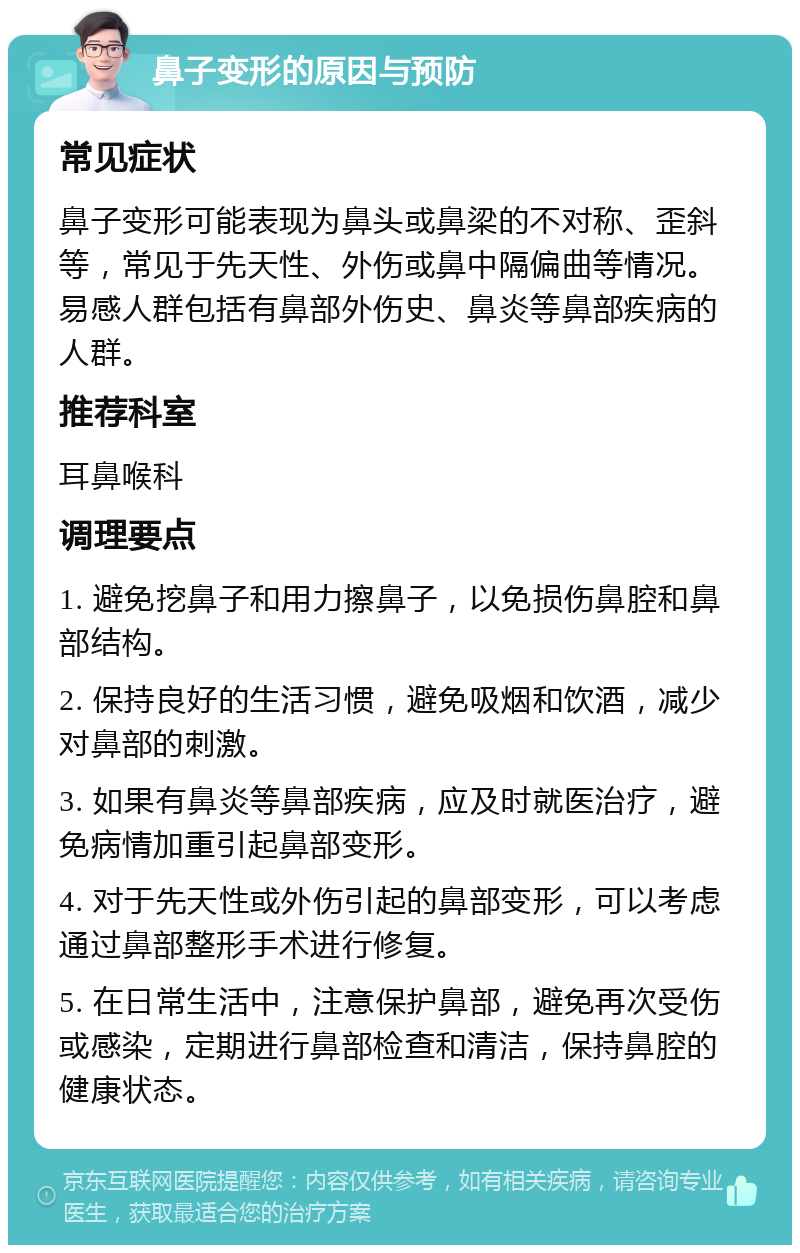 鼻子变形的原因与预防 常见症状 鼻子变形可能表现为鼻头或鼻梁的不对称、歪斜等，常见于先天性、外伤或鼻中隔偏曲等情况。易感人群包括有鼻部外伤史、鼻炎等鼻部疾病的人群。 推荐科室 耳鼻喉科 调理要点 1. 避免挖鼻子和用力擦鼻子，以免损伤鼻腔和鼻部结构。 2. 保持良好的生活习惯，避免吸烟和饮酒，减少对鼻部的刺激。 3. 如果有鼻炎等鼻部疾病，应及时就医治疗，避免病情加重引起鼻部变形。 4. 对于先天性或外伤引起的鼻部变形，可以考虑通过鼻部整形手术进行修复。 5. 在日常生活中，注意保护鼻部，避免再次受伤或感染，定期进行鼻部检查和清洁，保持鼻腔的健康状态。