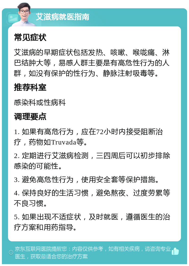 艾滋病就医指南 常见症状 艾滋病的早期症状包括发热、咳嗽、喉咙痛、淋巴结肿大等，易感人群主要是有高危性行为的人群，如没有保护的性行为、静脉注射吸毒等。 推荐科室 感染科或性病科 调理要点 1. 如果有高危行为，应在72小时内接受阻断治疗，药物如Truvada等。 2. 定期进行艾滋病检测，三四周后可以初步排除感染的可能性。 3. 避免高危性行为，使用安全套等保护措施。 4. 保持良好的生活习惯，避免熬夜、过度劳累等不良习惯。 5. 如果出现不适症状，及时就医，遵循医生的治疗方案和用药指导。