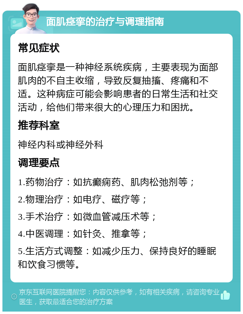 面肌痉挛的治疗与调理指南 常见症状 面肌痉挛是一种神经系统疾病，主要表现为面部肌肉的不自主收缩，导致反复抽搐、疼痛和不适。这种病症可能会影响患者的日常生活和社交活动，给他们带来很大的心理压力和困扰。 推荐科室 神经内科或神经外科 调理要点 1.药物治疗：如抗癫痫药、肌肉松弛剂等； 2.物理治疗：如电疗、磁疗等； 3.手术治疗：如微血管减压术等； 4.中医调理：如针灸、推拿等； 5.生活方式调整：如减少压力、保持良好的睡眠和饮食习惯等。