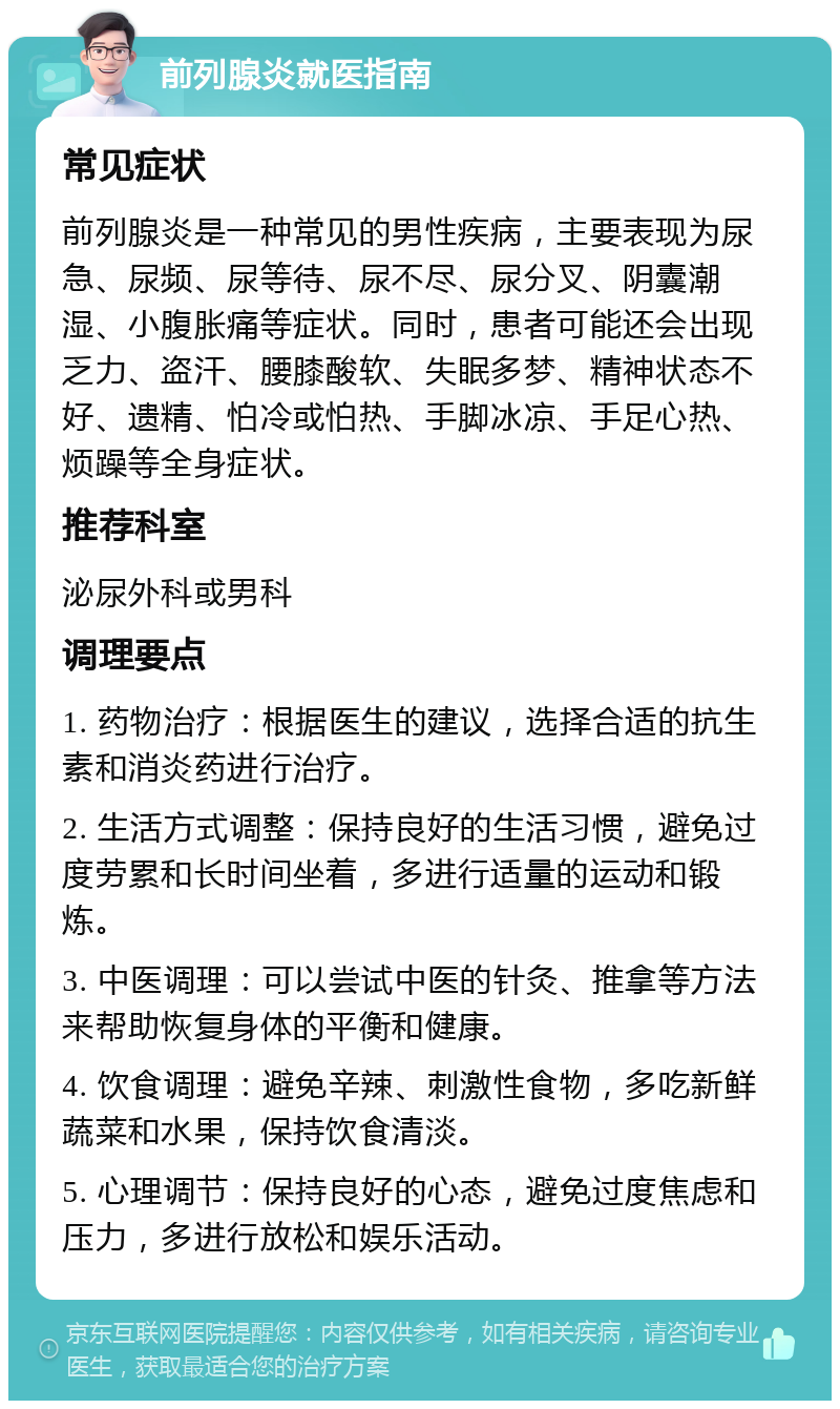 前列腺炎就医指南 常见症状 前列腺炎是一种常见的男性疾病，主要表现为尿急、尿频、尿等待、尿不尽、尿分叉、阴囊潮湿、小腹胀痛等症状。同时，患者可能还会出现乏力、盗汗、腰膝酸软、失眠多梦、精神状态不好、遗精、怕冷或怕热、手脚冰凉、手足心热、烦躁等全身症状。 推荐科室 泌尿外科或男科 调理要点 1. 药物治疗：根据医生的建议，选择合适的抗生素和消炎药进行治疗。 2. 生活方式调整：保持良好的生活习惯，避免过度劳累和长时间坐着，多进行适量的运动和锻炼。 3. 中医调理：可以尝试中医的针灸、推拿等方法来帮助恢复身体的平衡和健康。 4. 饮食调理：避免辛辣、刺激性食物，多吃新鲜蔬菜和水果，保持饮食清淡。 5. 心理调节：保持良好的心态，避免过度焦虑和压力，多进行放松和娱乐活动。