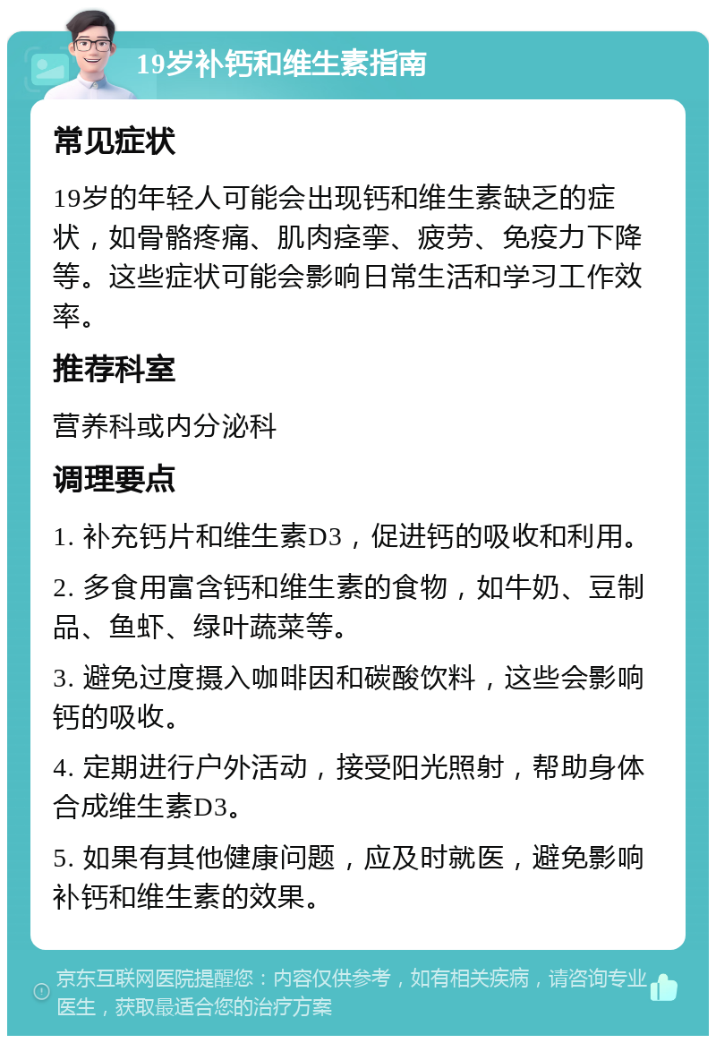 19岁补钙和维生素指南 常见症状 19岁的年轻人可能会出现钙和维生素缺乏的症状，如骨骼疼痛、肌肉痉挛、疲劳、免疫力下降等。这些症状可能会影响日常生活和学习工作效率。 推荐科室 营养科或内分泌科 调理要点 1. 补充钙片和维生素D3，促进钙的吸收和利用。 2. 多食用富含钙和维生素的食物，如牛奶、豆制品、鱼虾、绿叶蔬菜等。 3. 避免过度摄入咖啡因和碳酸饮料，这些会影响钙的吸收。 4. 定期进行户外活动，接受阳光照射，帮助身体合成维生素D3。 5. 如果有其他健康问题，应及时就医，避免影响补钙和维生素的效果。