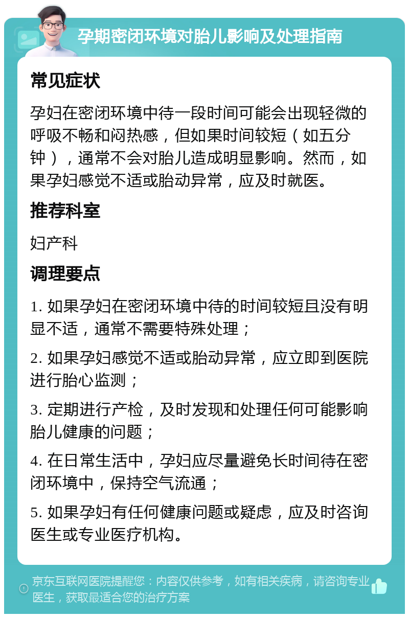 孕期密闭环境对胎儿影响及处理指南 常见症状 孕妇在密闭环境中待一段时间可能会出现轻微的呼吸不畅和闷热感，但如果时间较短（如五分钟），通常不会对胎儿造成明显影响。然而，如果孕妇感觉不适或胎动异常，应及时就医。 推荐科室 妇产科 调理要点 1. 如果孕妇在密闭环境中待的时间较短且没有明显不适，通常不需要特殊处理； 2. 如果孕妇感觉不适或胎动异常，应立即到医院进行胎心监测； 3. 定期进行产检，及时发现和处理任何可能影响胎儿健康的问题； 4. 在日常生活中，孕妇应尽量避免长时间待在密闭环境中，保持空气流通； 5. 如果孕妇有任何健康问题或疑虑，应及时咨询医生或专业医疗机构。