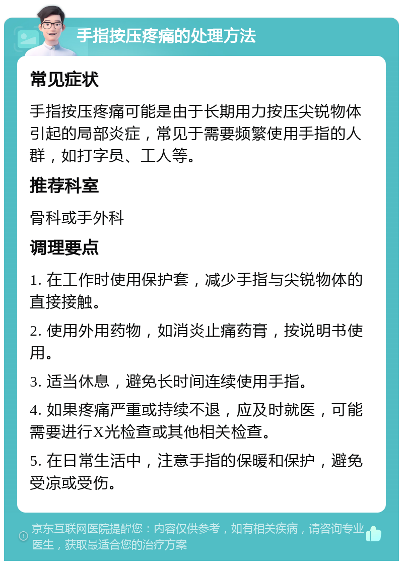 手指按压疼痛的处理方法 常见症状 手指按压疼痛可能是由于长期用力按压尖锐物体引起的局部炎症，常见于需要频繁使用手指的人群，如打字员、工人等。 推荐科室 骨科或手外科 调理要点 1. 在工作时使用保护套，减少手指与尖锐物体的直接接触。 2. 使用外用药物，如消炎止痛药膏，按说明书使用。 3. 适当休息，避免长时间连续使用手指。 4. 如果疼痛严重或持续不退，应及时就医，可能需要进行X光检查或其他相关检查。 5. 在日常生活中，注意手指的保暖和保护，避免受凉或受伤。