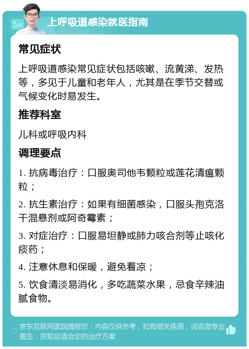 上呼吸道感染就医指南 常见症状 上呼吸道感染常见症状包括咳嗽、流黄涕、发热等，多见于儿童和老年人，尤其是在季节交替或气候变化时易发生。 推荐科室 儿科或呼吸内科 调理要点 1. 抗病毒治疗：口服奥司他韦颗粒或莲花清瘟颗粒； 2. 抗生素治疗：如果有细菌感染，口服头孢克洛干混悬剂或阿奇霉素； 3. 对症治疗：口服易坦静或肺力咳合剂等止咳化痰药； 4. 注意休息和保暖，避免着凉； 5. 饮食清淡易消化，多吃蔬菜水果，忌食辛辣油腻食物。