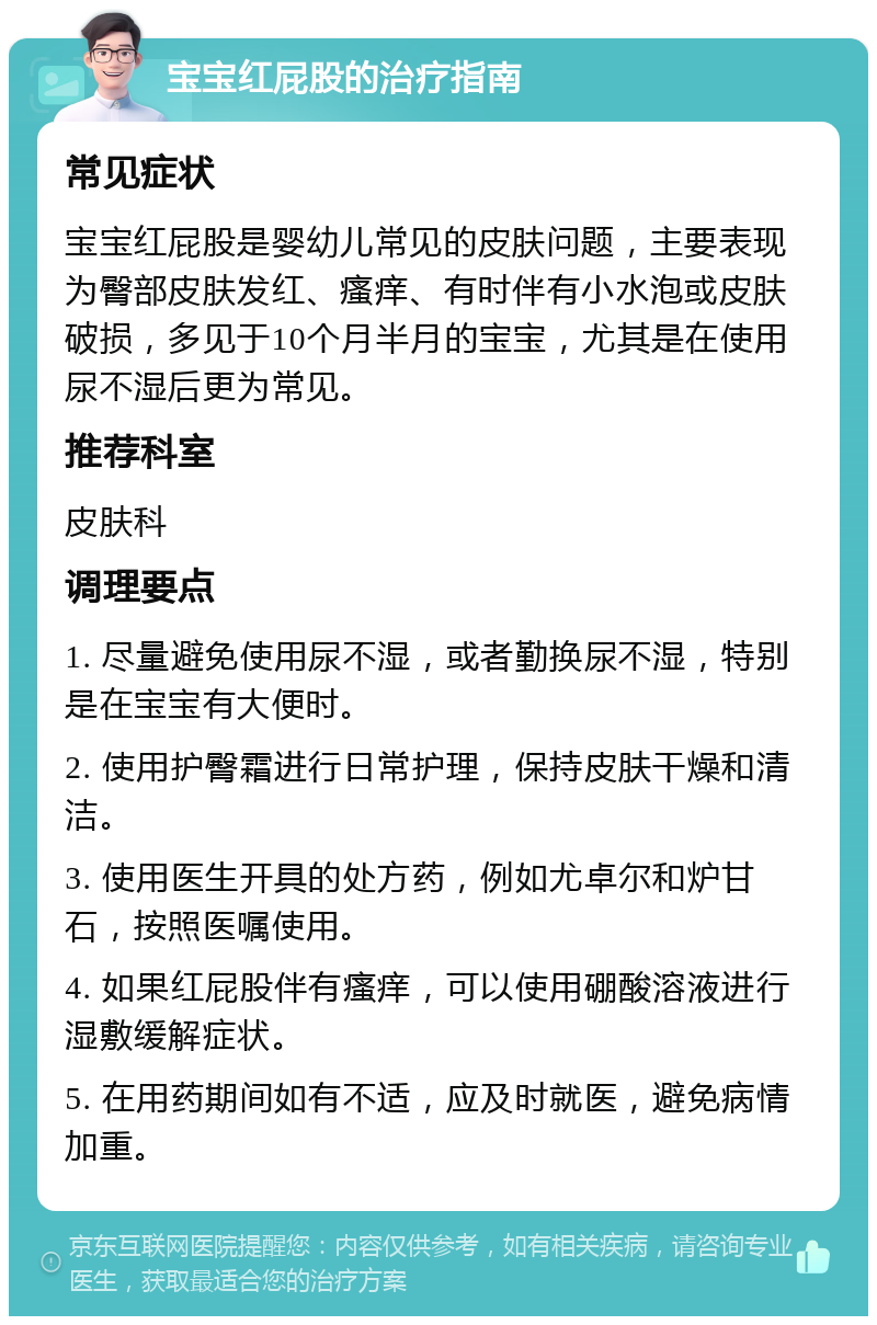 宝宝红屁股的治疗指南 常见症状 宝宝红屁股是婴幼儿常见的皮肤问题，主要表现为臀部皮肤发红、瘙痒、有时伴有小水泡或皮肤破损，多见于10个月半月的宝宝，尤其是在使用尿不湿后更为常见。 推荐科室 皮肤科 调理要点 1. 尽量避免使用尿不湿，或者勤换尿不湿，特别是在宝宝有大便时。 2. 使用护臀霜进行日常护理，保持皮肤干燥和清洁。 3. 使用医生开具的处方药，例如尤卓尔和炉甘石，按照医嘱使用。 4. 如果红屁股伴有瘙痒，可以使用硼酸溶液进行湿敷缓解症状。 5. 在用药期间如有不适，应及时就医，避免病情加重。