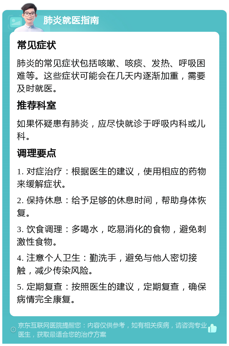 肺炎就医指南 常见症状 肺炎的常见症状包括咳嗽、咳痰、发热、呼吸困难等。这些症状可能会在几天内逐渐加重，需要及时就医。 推荐科室 如果怀疑患有肺炎，应尽快就诊于呼吸内科或儿科。 调理要点 1. 对症治疗：根据医生的建议，使用相应的药物来缓解症状。 2. 保持休息：给予足够的休息时间，帮助身体恢复。 3. 饮食调理：多喝水，吃易消化的食物，避免刺激性食物。 4. 注意个人卫生：勤洗手，避免与他人密切接触，减少传染风险。 5. 定期复查：按照医生的建议，定期复查，确保病情完全康复。