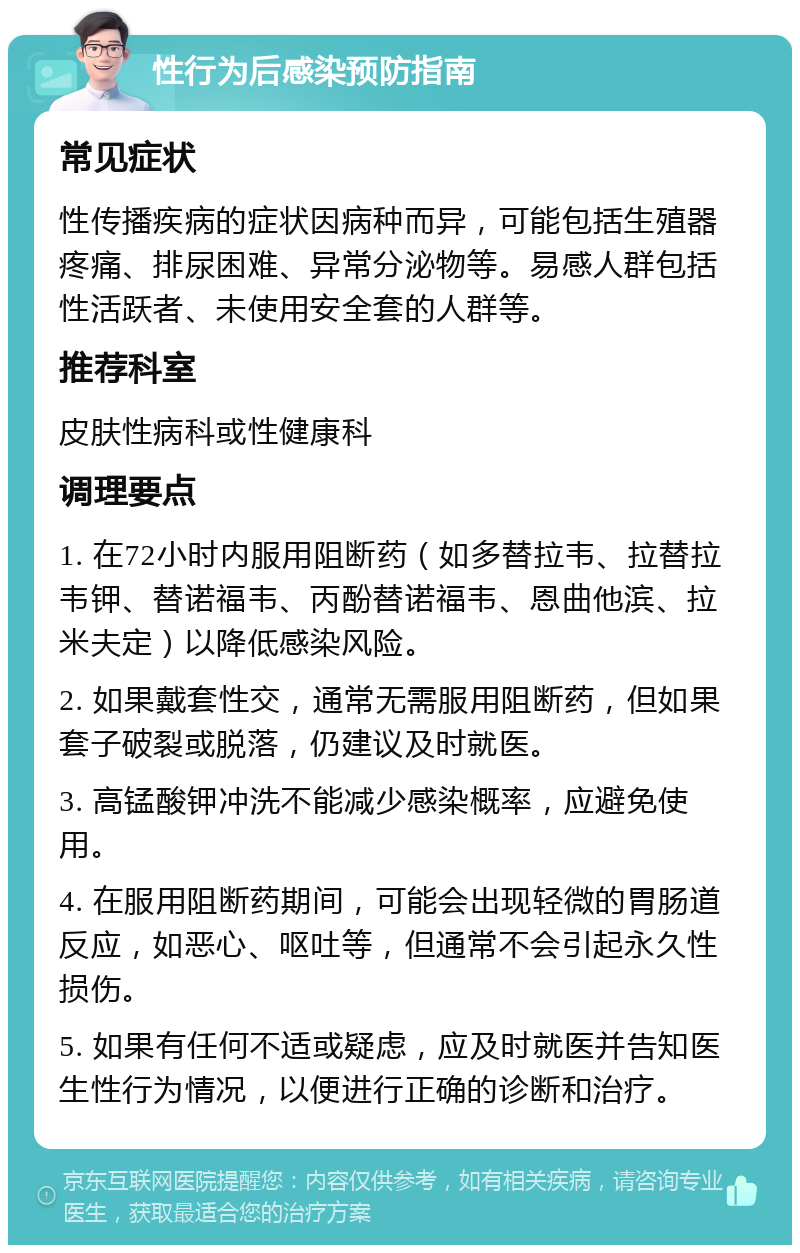 性行为后感染预防指南 常见症状 性传播疾病的症状因病种而异，可能包括生殖器疼痛、排尿困难、异常分泌物等。易感人群包括性活跃者、未使用安全套的人群等。 推荐科室 皮肤性病科或性健康科 调理要点 1. 在72小时内服用阻断药（如多替拉韦、拉替拉韦钾、替诺福韦、丙酚替诺福韦、恩曲他滨、拉米夫定）以降低感染风险。 2. 如果戴套性交，通常无需服用阻断药，但如果套子破裂或脱落，仍建议及时就医。 3. 高锰酸钾冲洗不能减少感染概率，应避免使用。 4. 在服用阻断药期间，可能会出现轻微的胃肠道反应，如恶心、呕吐等，但通常不会引起永久性损伤。 5. 如果有任何不适或疑虑，应及时就医并告知医生性行为情况，以便进行正确的诊断和治疗。