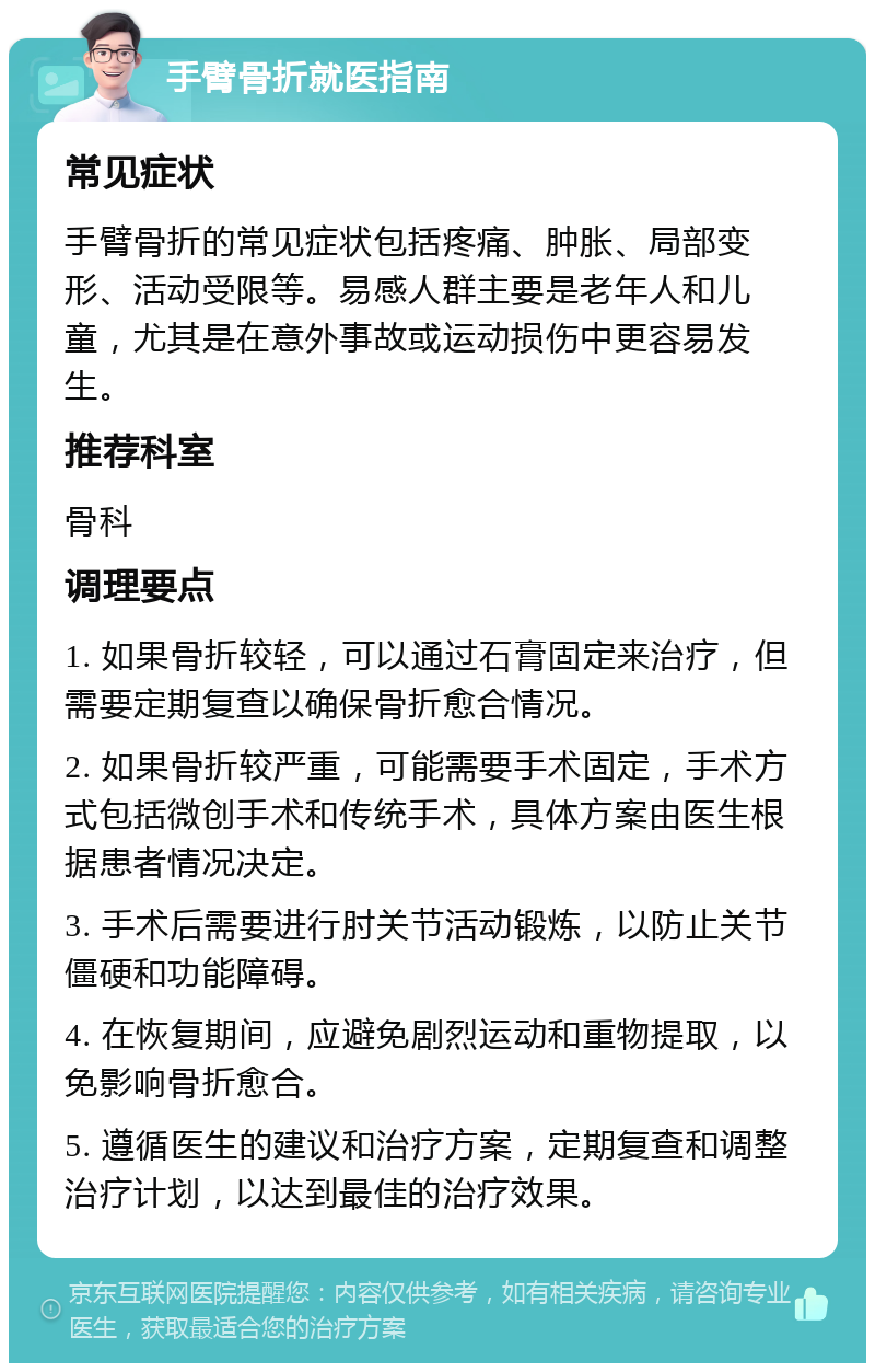 手臂骨折就医指南 常见症状 手臂骨折的常见症状包括疼痛、肿胀、局部变形、活动受限等。易感人群主要是老年人和儿童，尤其是在意外事故或运动损伤中更容易发生。 推荐科室 骨科 调理要点 1. 如果骨折较轻，可以通过石膏固定来治疗，但需要定期复查以确保骨折愈合情况。 2. 如果骨折较严重，可能需要手术固定，手术方式包括微创手术和传统手术，具体方案由医生根据患者情况决定。 3. 手术后需要进行肘关节活动锻炼，以防止关节僵硬和功能障碍。 4. 在恢复期间，应避免剧烈运动和重物提取，以免影响骨折愈合。 5. 遵循医生的建议和治疗方案，定期复查和调整治疗计划，以达到最佳的治疗效果。