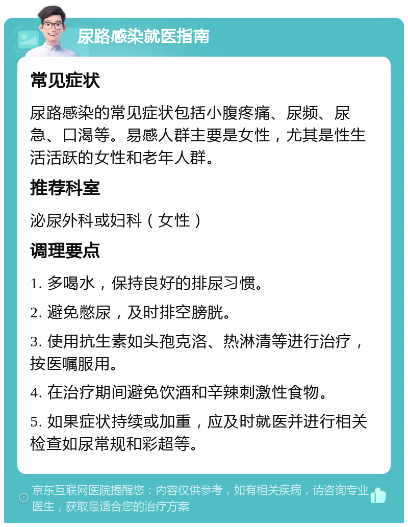 尿路感染就医指南 常见症状 尿路感染的常见症状包括小腹疼痛、尿频、尿急、口渴等。易感人群主要是女性，尤其是性生活活跃的女性和老年人群。 推荐科室 泌尿外科或妇科（女性） 调理要点 1. 多喝水，保持良好的排尿习惯。 2. 避免憋尿，及时排空膀胱。 3. 使用抗生素如头孢克洛、热淋清等进行治疗，按医嘱服用。 4. 在治疗期间避免饮酒和辛辣刺激性食物。 5. 如果症状持续或加重，应及时就医并进行相关检查如尿常规和彩超等。