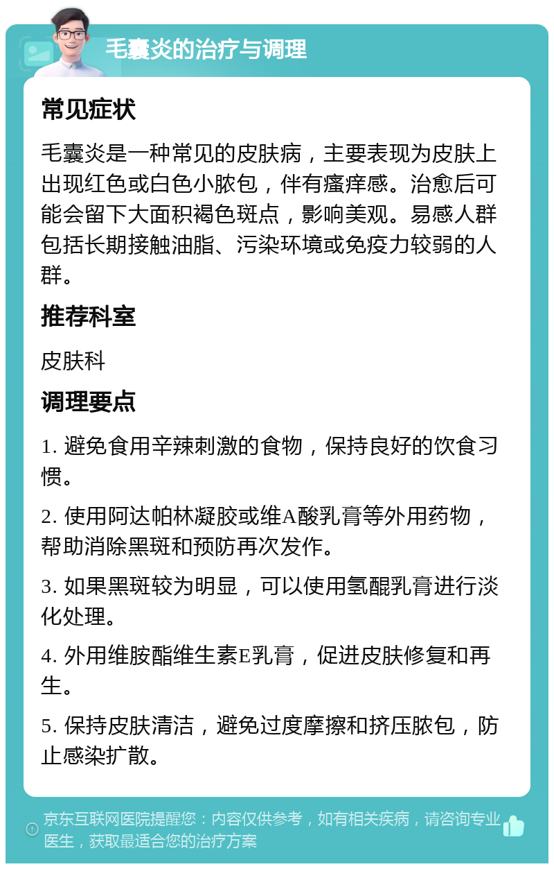 毛囊炎的治疗与调理 常见症状 毛囊炎是一种常见的皮肤病，主要表现为皮肤上出现红色或白色小脓包，伴有瘙痒感。治愈后可能会留下大面积褐色斑点，影响美观。易感人群包括长期接触油脂、污染环境或免疫力较弱的人群。 推荐科室 皮肤科 调理要点 1. 避免食用辛辣刺激的食物，保持良好的饮食习惯。 2. 使用阿达帕林凝胶或维A酸乳膏等外用药物，帮助消除黑斑和预防再次发作。 3. 如果黑斑较为明显，可以使用氢醌乳膏进行淡化处理。 4. 外用维胺酯维生素E乳膏，促进皮肤修复和再生。 5. 保持皮肤清洁，避免过度摩擦和挤压脓包，防止感染扩散。