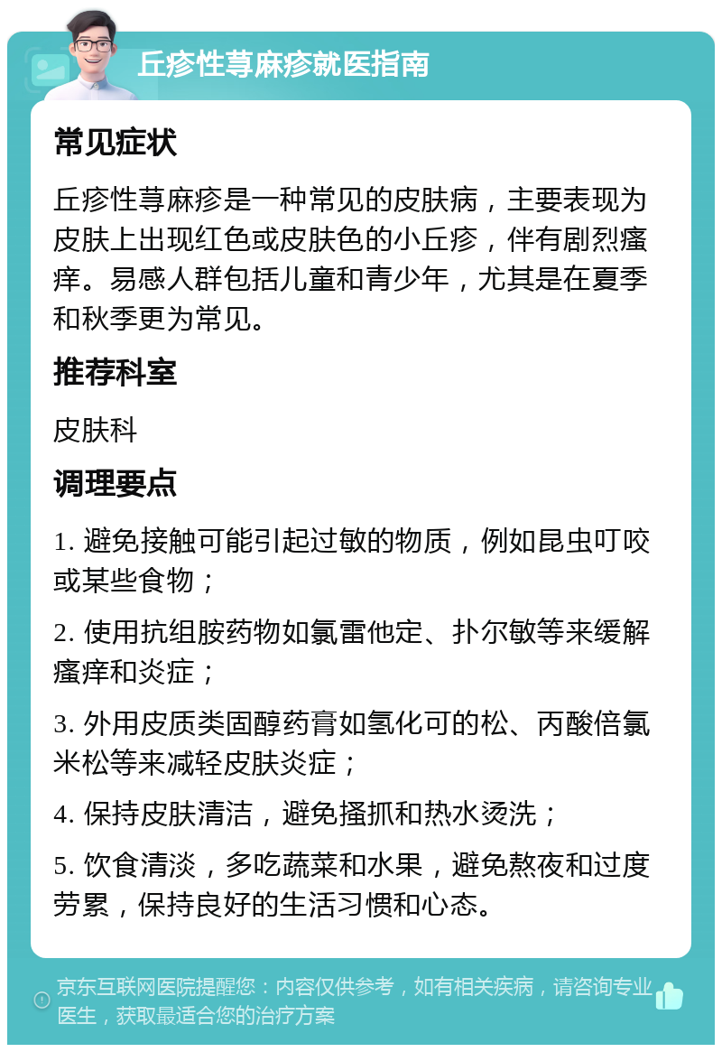 丘疹性荨麻疹就医指南 常见症状 丘疹性荨麻疹是一种常见的皮肤病，主要表现为皮肤上出现红色或皮肤色的小丘疹，伴有剧烈瘙痒。易感人群包括儿童和青少年，尤其是在夏季和秋季更为常见。 推荐科室 皮肤科 调理要点 1. 避免接触可能引起过敏的物质，例如昆虫叮咬或某些食物； 2. 使用抗组胺药物如氯雷他定、扑尔敏等来缓解瘙痒和炎症； 3. 外用皮质类固醇药膏如氢化可的松、丙酸倍氯米松等来减轻皮肤炎症； 4. 保持皮肤清洁，避免搔抓和热水烫洗； 5. 饮食清淡，多吃蔬菜和水果，避免熬夜和过度劳累，保持良好的生活习惯和心态。