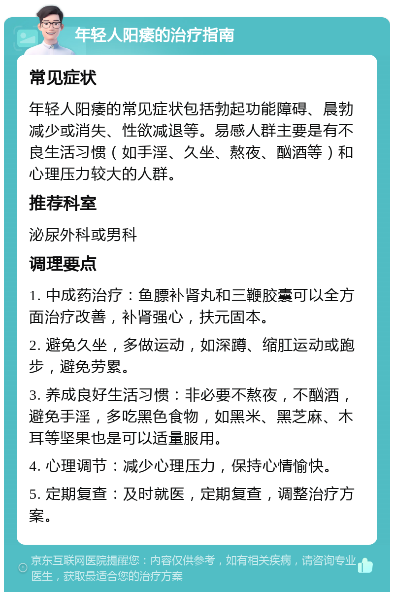 年轻人阳痿的治疗指南 常见症状 年轻人阳痿的常见症状包括勃起功能障碍、晨勃减少或消失、性欲减退等。易感人群主要是有不良生活习惯（如手淫、久坐、熬夜、酗酒等）和心理压力较大的人群。 推荐科室 泌尿外科或男科 调理要点 1. 中成药治疗：鱼膘补肾丸和三鞭胶囊可以全方面治疗改善，补肾强心，扶元固本。 2. 避免久坐，多做运动，如深蹲、缩肛运动或跑步，避免劳累。 3. 养成良好生活习惯：非必要不熬夜，不酗酒，避免手淫，多吃黑色食物，如黑米、黑芝麻、木耳等坚果也是可以适量服用。 4. 心理调节：减少心理压力，保持心情愉快。 5. 定期复查：及时就医，定期复查，调整治疗方案。