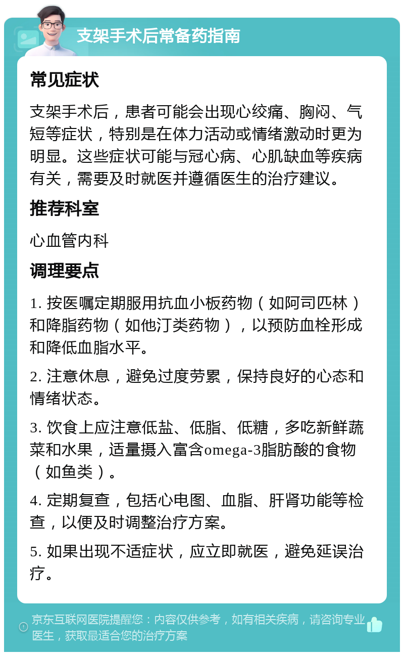 支架手术后常备药指南 常见症状 支架手术后，患者可能会出现心绞痛、胸闷、气短等症状，特别是在体力活动或情绪激动时更为明显。这些症状可能与冠心病、心肌缺血等疾病有关，需要及时就医并遵循医生的治疗建议。 推荐科室 心血管内科 调理要点 1. 按医嘱定期服用抗血小板药物（如阿司匹林）和降脂药物（如他汀类药物），以预防血栓形成和降低血脂水平。 2. 注意休息，避免过度劳累，保持良好的心态和情绪状态。 3. 饮食上应注意低盐、低脂、低糖，多吃新鲜蔬菜和水果，适量摄入富含omega-3脂肪酸的食物（如鱼类）。 4. 定期复查，包括心电图、血脂、肝肾功能等检查，以便及时调整治疗方案。 5. 如果出现不适症状，应立即就医，避免延误治疗。