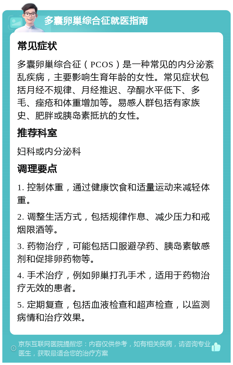 多囊卵巢综合征就医指南 常见症状 多囊卵巢综合征（PCOS）是一种常见的内分泌紊乱疾病，主要影响生育年龄的女性。常见症状包括月经不规律、月经推迟、孕酮水平低下、多毛、痤疮和体重增加等。易感人群包括有家族史、肥胖或胰岛素抵抗的女性。 推荐科室 妇科或内分泌科 调理要点 1. 控制体重，通过健康饮食和适量运动来减轻体重。 2. 调整生活方式，包括规律作息、减少压力和戒烟限酒等。 3. 药物治疗，可能包括口服避孕药、胰岛素敏感剂和促排卵药物等。 4. 手术治疗，例如卵巢打孔手术，适用于药物治疗无效的患者。 5. 定期复查，包括血液检查和超声检查，以监测病情和治疗效果。