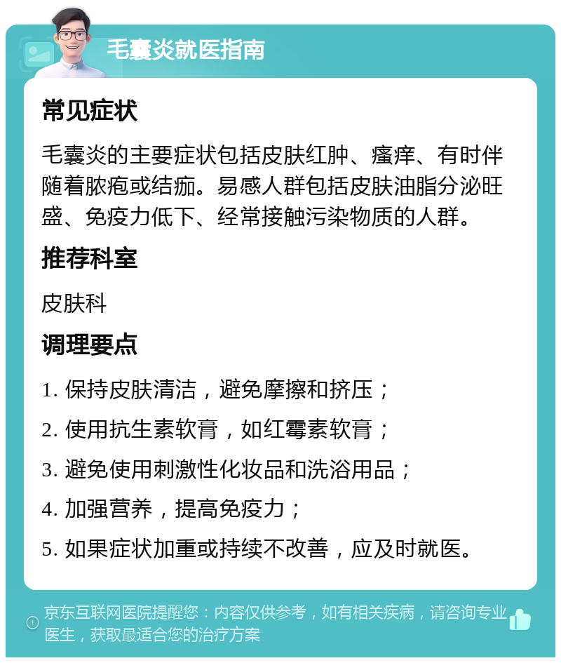 毛囊炎就医指南 常见症状 毛囊炎的主要症状包括皮肤红肿、瘙痒、有时伴随着脓疱或结痂。易感人群包括皮肤油脂分泌旺盛、免疫力低下、经常接触污染物质的人群。 推荐科室 皮肤科 调理要点 1. 保持皮肤清洁，避免摩擦和挤压； 2. 使用抗生素软膏，如红霉素软膏； 3. 避免使用刺激性化妆品和洗浴用品； 4. 加强营养，提高免疫力； 5. 如果症状加重或持续不改善，应及时就医。