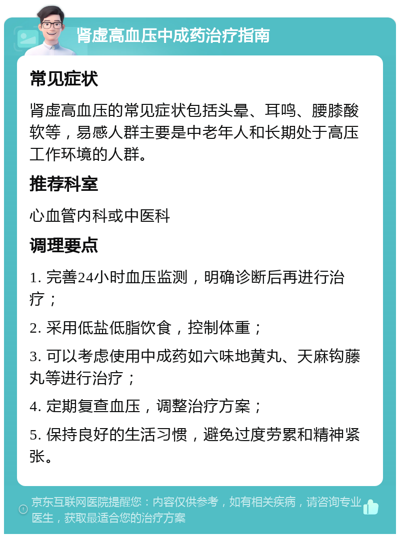 肾虚高血压中成药治疗指南 常见症状 肾虚高血压的常见症状包括头晕、耳鸣、腰膝酸软等，易感人群主要是中老年人和长期处于高压工作环境的人群。 推荐科室 心血管内科或中医科 调理要点 1. 完善24小时血压监测，明确诊断后再进行治疗； 2. 采用低盐低脂饮食，控制体重； 3. 可以考虑使用中成药如六味地黄丸、天麻钩藤丸等进行治疗； 4. 定期复查血压，调整治疗方案； 5. 保持良好的生活习惯，避免过度劳累和精神紧张。