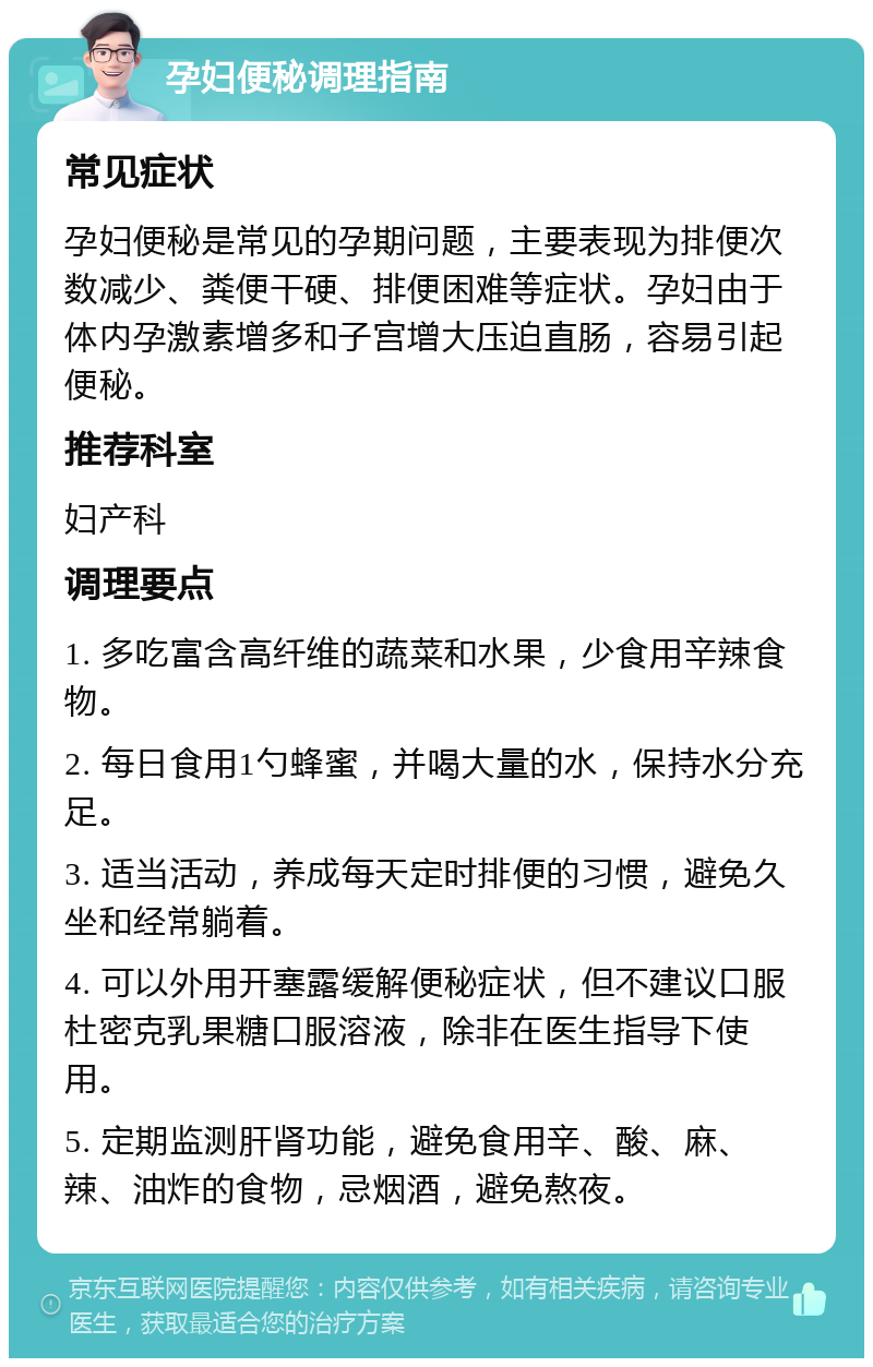 孕妇便秘调理指南 常见症状 孕妇便秘是常见的孕期问题，主要表现为排便次数减少、粪便干硬、排便困难等症状。孕妇由于体内孕激素增多和子宫增大压迫直肠，容易引起便秘。 推荐科室 妇产科 调理要点 1. 多吃富含高纤维的蔬菜和水果，少食用辛辣食物。 2. 每日食用1勺蜂蜜，并喝大量的水，保持水分充足。 3. 适当活动，养成每天定时排便的习惯，避免久坐和经常躺着。 4. 可以外用开塞露缓解便秘症状，但不建议口服杜密克乳果糖口服溶液，除非在医生指导下使用。 5. 定期监测肝肾功能，避免食用辛、酸、麻、辣、油炸的食物，忌烟酒，避免熬夜。