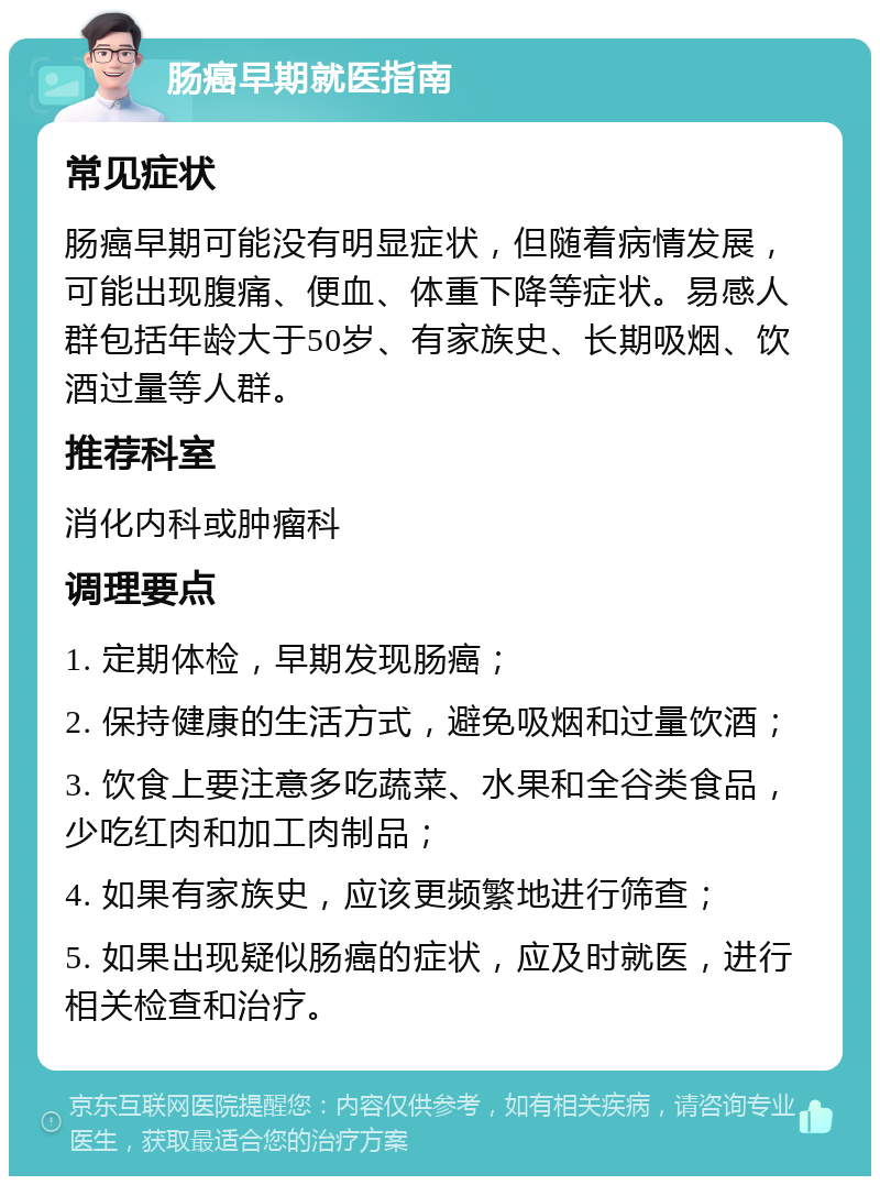 肠癌早期就医指南 常见症状 肠癌早期可能没有明显症状，但随着病情发展，可能出现腹痛、便血、体重下降等症状。易感人群包括年龄大于50岁、有家族史、长期吸烟、饮酒过量等人群。 推荐科室 消化内科或肿瘤科 调理要点 1. 定期体检，早期发现肠癌； 2. 保持健康的生活方式，避免吸烟和过量饮酒； 3. 饮食上要注意多吃蔬菜、水果和全谷类食品，少吃红肉和加工肉制品； 4. 如果有家族史，应该更频繁地进行筛查； 5. 如果出现疑似肠癌的症状，应及时就医，进行相关检查和治疗。