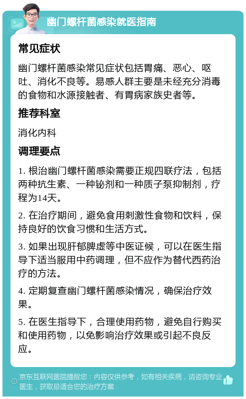 幽门螺杆菌感染就医指南 常见症状 幽门螺杆菌感染常见症状包括胃痛、恶心、呕吐、消化不良等。易感人群主要是未经充分消毒的食物和水源接触者、有胃病家族史者等。 推荐科室 消化内科 调理要点 1. 根治幽门螺杆菌感染需要正规四联疗法，包括两种抗生素、一种铋剂和一种质子泵抑制剂，疗程为14天。 2. 在治疗期间，避免食用刺激性食物和饮料，保持良好的饮食习惯和生活方式。 3. 如果出现肝郁脾虚等中医证候，可以在医生指导下适当服用中药调理，但不应作为替代西药治疗的方法。 4. 定期复查幽门螺杆菌感染情况，确保治疗效果。 5. 在医生指导下，合理使用药物，避免自行购买和使用药物，以免影响治疗效果或引起不良反应。