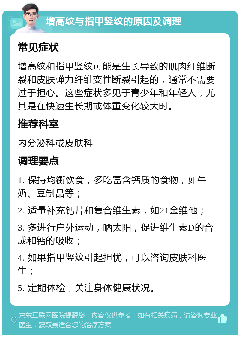 增高纹与指甲竖纹的原因及调理 常见症状 增高纹和指甲竖纹可能是生长导致的肌肉纤维断裂和皮肤弹力纤维变性断裂引起的，通常不需要过于担心。这些症状多见于青少年和年轻人，尤其是在快速生长期或体重变化较大时。 推荐科室 内分泌科或皮肤科 调理要点 1. 保持均衡饮食，多吃富含钙质的食物，如牛奶、豆制品等； 2. 适量补充钙片和复合维生素，如21金维他； 3. 多进行户外运动，晒太阳，促进维生素D的合成和钙的吸收； 4. 如果指甲竖纹引起担忧，可以咨询皮肤科医生； 5. 定期体检，关注身体健康状况。