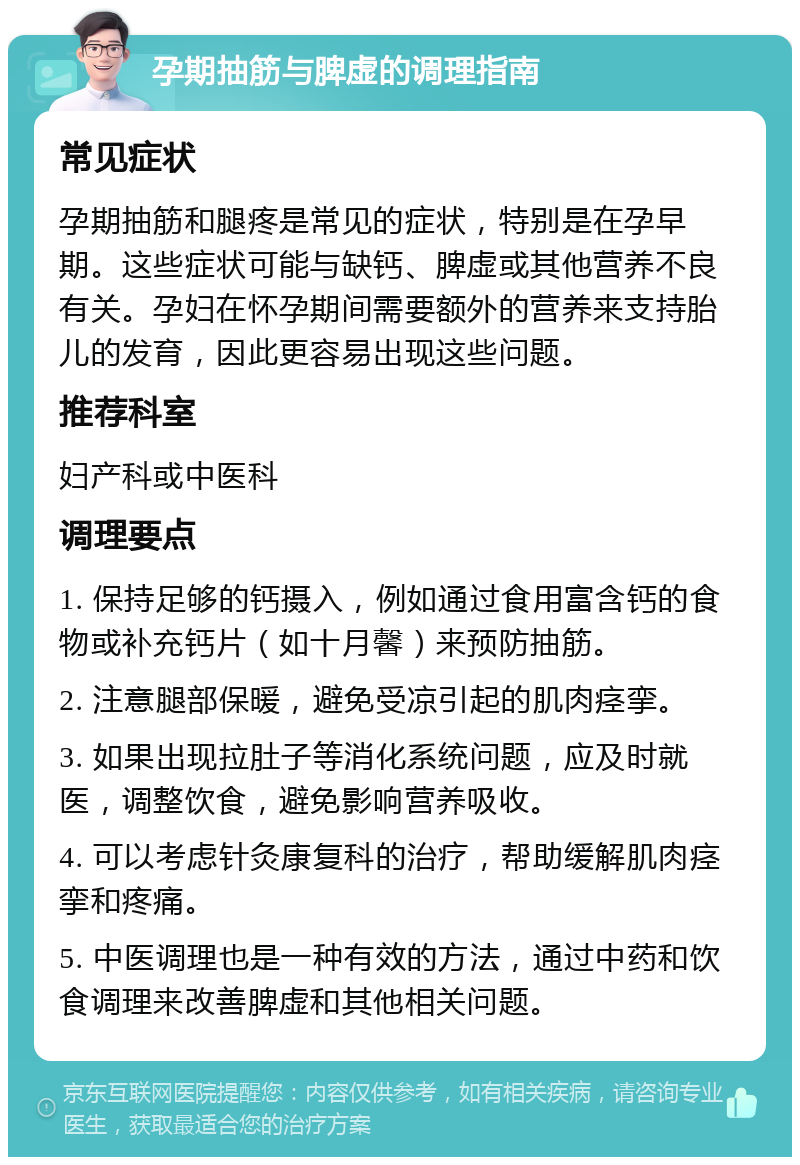 孕期抽筋与脾虚的调理指南 常见症状 孕期抽筋和腿疼是常见的症状，特别是在孕早期。这些症状可能与缺钙、脾虚或其他营养不良有关。孕妇在怀孕期间需要额外的营养来支持胎儿的发育，因此更容易出现这些问题。 推荐科室 妇产科或中医科 调理要点 1. 保持足够的钙摄入，例如通过食用富含钙的食物或补充钙片（如十月馨）来预防抽筋。 2. 注意腿部保暖，避免受凉引起的肌肉痉挛。 3. 如果出现拉肚子等消化系统问题，应及时就医，调整饮食，避免影响营养吸收。 4. 可以考虑针灸康复科的治疗，帮助缓解肌肉痉挛和疼痛。 5. 中医调理也是一种有效的方法，通过中药和饮食调理来改善脾虚和其他相关问题。