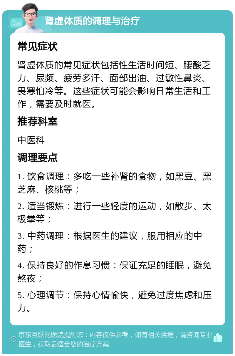 肾虚体质的调理与治疗 常见症状 肾虚体质的常见症状包括性生活时间短、腰酸乏力、尿频、疲劳多汗、面部出油、过敏性鼻炎、畏寒怕冷等。这些症状可能会影响日常生活和工作，需要及时就医。 推荐科室 中医科 调理要点 1. 饮食调理：多吃一些补肾的食物，如黑豆、黑芝麻、核桃等； 2. 适当锻炼：进行一些轻度的运动，如散步、太极拳等； 3. 中药调理：根据医生的建议，服用相应的中药； 4. 保持良好的作息习惯：保证充足的睡眠，避免熬夜； 5. 心理调节：保持心情愉快，避免过度焦虑和压力。