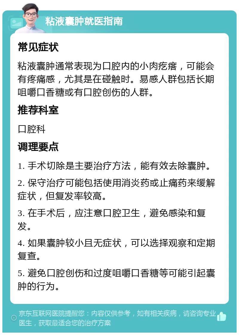 粘液囊肿就医指南 常见症状 粘液囊肿通常表现为口腔内的小肉疙瘩，可能会有疼痛感，尤其是在碰触时。易感人群包括长期咀嚼口香糖或有口腔创伤的人群。 推荐科室 口腔科 调理要点 1. 手术切除是主要治疗方法，能有效去除囊肿。 2. 保守治疗可能包括使用消炎药或止痛药来缓解症状，但复发率较高。 3. 在手术后，应注意口腔卫生，避免感染和复发。 4. 如果囊肿较小且无症状，可以选择观察和定期复查。 5. 避免口腔创伤和过度咀嚼口香糖等可能引起囊肿的行为。