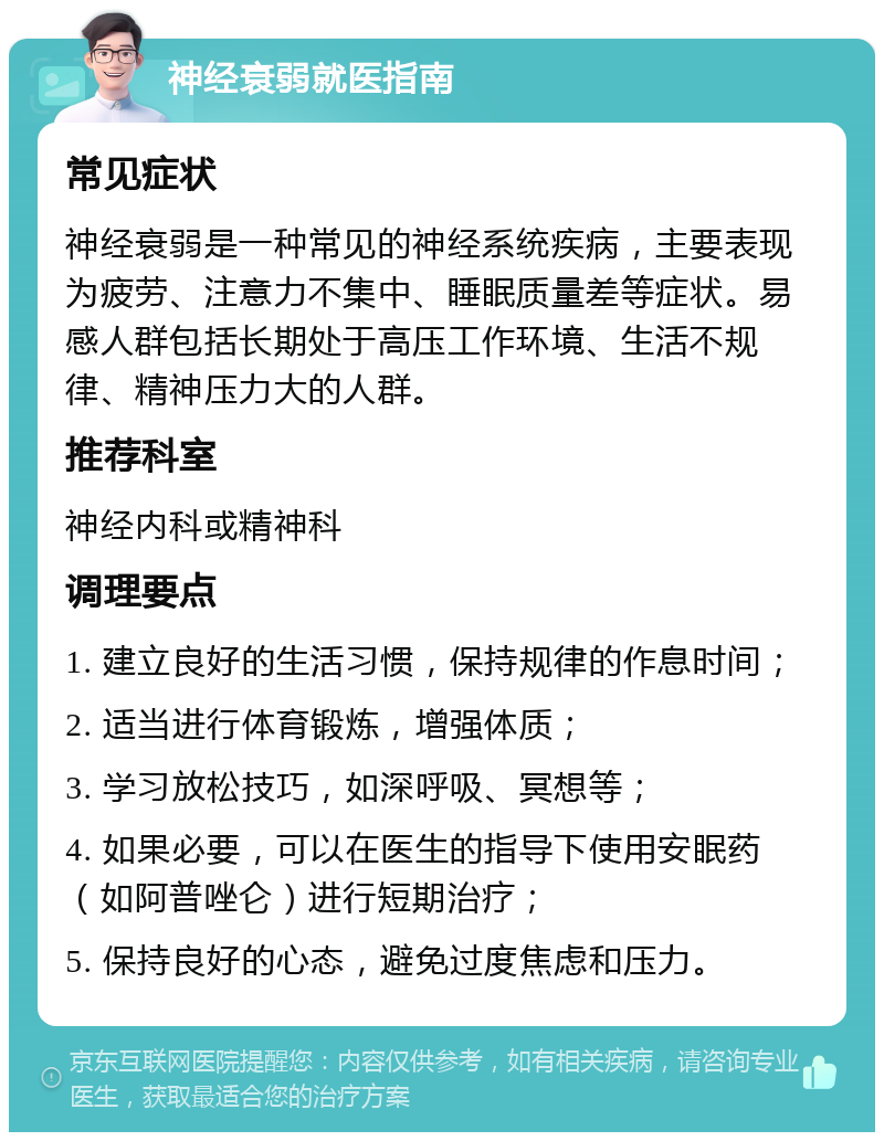 神经衰弱就医指南 常见症状 神经衰弱是一种常见的神经系统疾病，主要表现为疲劳、注意力不集中、睡眠质量差等症状。易感人群包括长期处于高压工作环境、生活不规律、精神压力大的人群。 推荐科室 神经内科或精神科 调理要点 1. 建立良好的生活习惯，保持规律的作息时间； 2. 适当进行体育锻炼，增强体质； 3. 学习放松技巧，如深呼吸、冥想等； 4. 如果必要，可以在医生的指导下使用安眠药（如阿普唑仑）进行短期治疗； 5. 保持良好的心态，避免过度焦虑和压力。