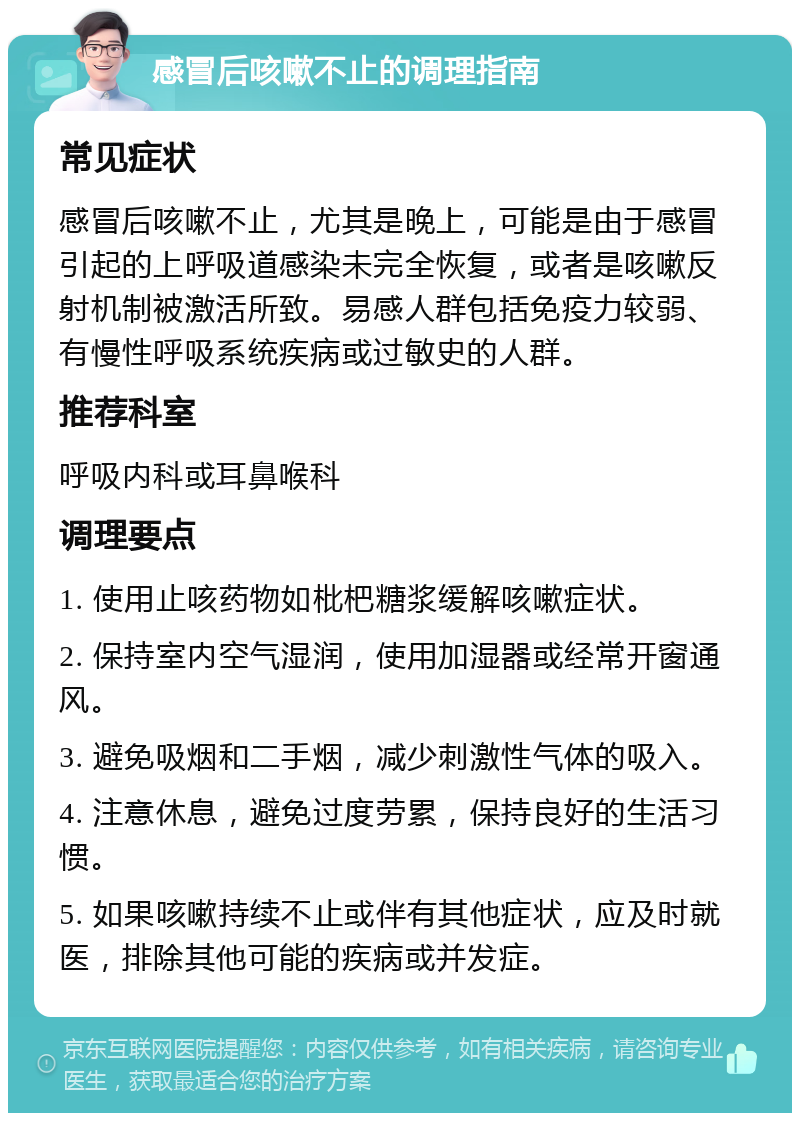 感冒后咳嗽不止的调理指南 常见症状 感冒后咳嗽不止，尤其是晚上，可能是由于感冒引起的上呼吸道感染未完全恢复，或者是咳嗽反射机制被激活所致。易感人群包括免疫力较弱、有慢性呼吸系统疾病或过敏史的人群。 推荐科室 呼吸内科或耳鼻喉科 调理要点 1. 使用止咳药物如枇杷糖浆缓解咳嗽症状。 2. 保持室内空气湿润，使用加湿器或经常开窗通风。 3. 避免吸烟和二手烟，减少刺激性气体的吸入。 4. 注意休息，避免过度劳累，保持良好的生活习惯。 5. 如果咳嗽持续不止或伴有其他症状，应及时就医，排除其他可能的疾病或并发症。