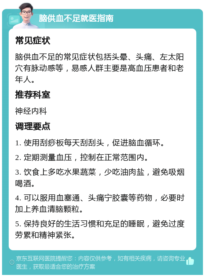 脑供血不足就医指南 常见症状 脑供血不足的常见症状包括头晕、头痛、左太阳穴有脉动感等，易感人群主要是高血压患者和老年人。 推荐科室 神经内科 调理要点 1. 使用刮痧板每天刮刮头，促进脑血循环。 2. 定期测量血压，控制在正常范围内。 3. 饮食上多吃水果蔬菜，少吃油肉盐，避免吸烟喝酒。 4. 可以服用血塞通、头痛宁胶囊等药物，必要时加上养血清脑颗粒。 5. 保持良好的生活习惯和充足的睡眠，避免过度劳累和精神紧张。