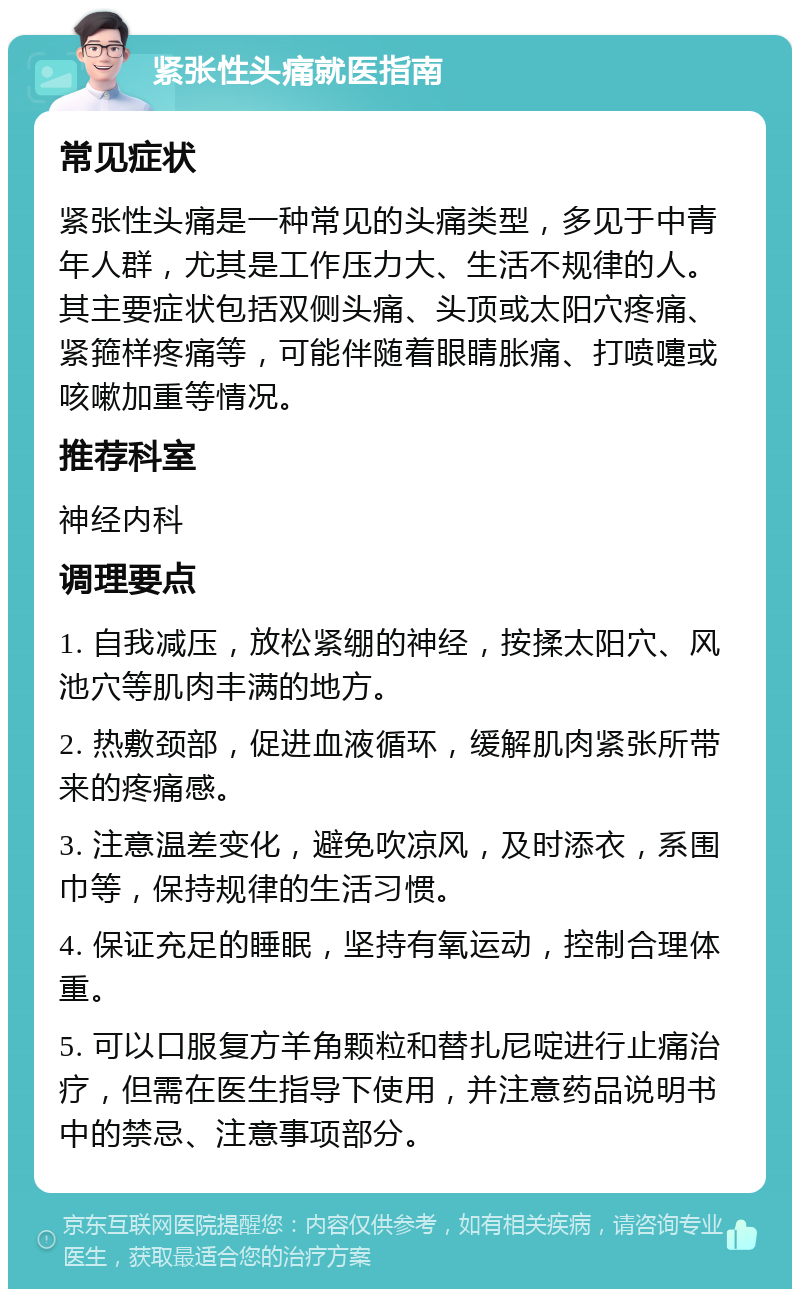 紧张性头痛就医指南 常见症状 紧张性头痛是一种常见的头痛类型，多见于中青年人群，尤其是工作压力大、生活不规律的人。其主要症状包括双侧头痛、头顶或太阳穴疼痛、紧箍样疼痛等，可能伴随着眼睛胀痛、打喷嚏或咳嗽加重等情况。 推荐科室 神经内科 调理要点 1. 自我减压，放松紧绷的神经，按揉太阳穴、风池穴等肌肉丰满的地方。 2. 热敷颈部，促进血液循环，缓解肌肉紧张所带来的疼痛感。 3. 注意温差变化，避免吹凉风，及时添衣，系围巾等，保持规律的生活习惯。 4. 保证充足的睡眠，坚持有氧运动，控制合理体重。 5. 可以口服复方羊角颗粒和替扎尼啶进行止痛治疗，但需在医生指导下使用，并注意药品说明书中的禁忌、注意事项部分。